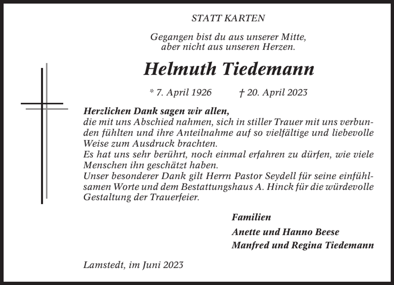 <p>STATT KARTEN<br />Gegangen bist du aus unserer Mitte,<br />aber nicht aus unseren Herzen.</p><p>Helmuth Tiedemann<br />* 7. April 1926</p><p>† 20. April 2023</p><p>Herzlichen Dank sagen wir allen,<br />die mit uns Abschied nahmen, sich in stiller Trauer mit uns verbunden fühlten und ihre Anteilnahme auf so vielfältige und liebevolle<br />Weise zum Ausdruck brachten.<br />Es hat uns sehr berührt, noch einmal erfahren zu dürfen, wie viele<br />Menschen ihn geschätzt haben.<br />Unser besonderer Dank gilt Herrn Pastor Seydell für seine einfühlsamen Worte und dem Bestattungshaus A. Hinck für die würdevolle<br />Gestaltung der Trauerfeier.<br />Familien<br />Anette und Hanno Beese<br />Manfred und Regina Tiedemann<br />Lamstedt, im Juni 2023</p>