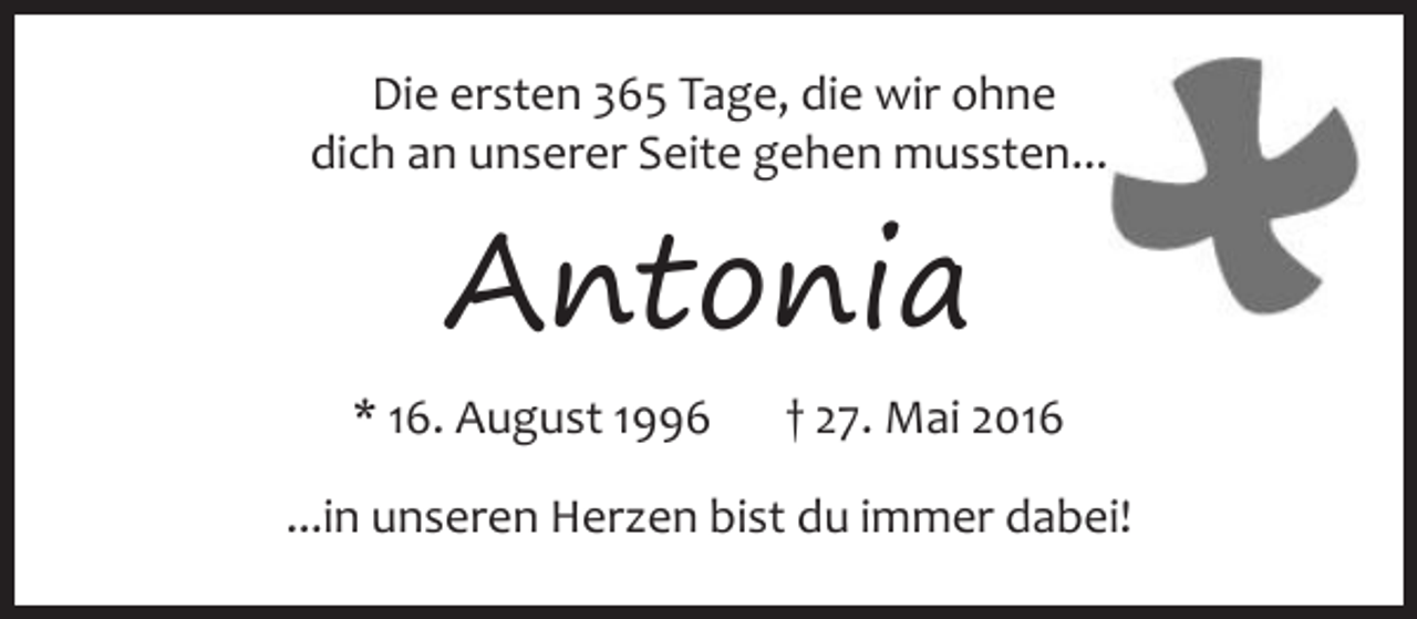<p>Die ersten 365 Tage, die wir ohne<br />dich an unserer Seite gehen mussten...</p><p>Antonia</p><p>* 16. August 1996</p><p>† 27. Mai 2016</p><p>...in unseren Herzen bist du immer dabei!</p>