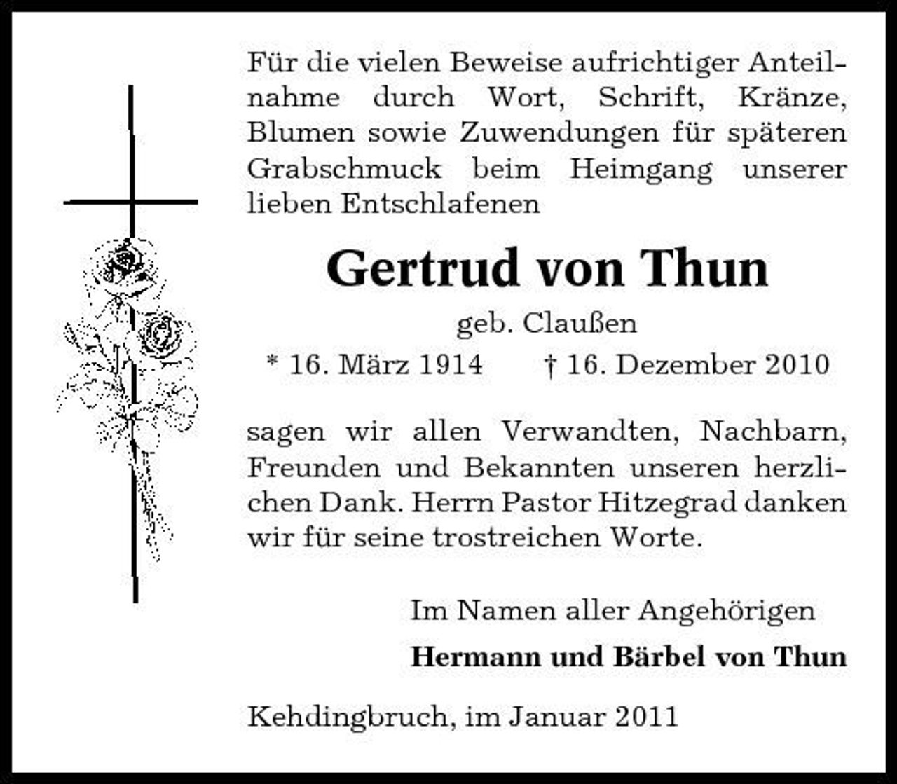 <p>Für die vielen Beweise aufrichtiger Anteilnahme durch Wort, Schrift, Kränze, Blumen sowie Zuwendungen für späteren Grabschmuck beim Heimgang unserer lieben Entschlafenen</p><p>Gertrud von Thun<br />geb. Claußen * 16. März 1914 † 16. Dezember 2010 sagen wir allen Verwandten, Nachbarn, Freunden und Bekannten unseren herzlichen Dank. Herrn Pastor Hitzegrad danken wir für seine trostreichen Worte. Im Namen aller Angehörigen Hermann und Bärbel von Thun Kehdingbruch, im Januar 2011</p>