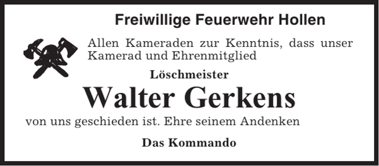 <p>Freiwillige Feuerwehr Hollen<br />Allen Kameraden zur Kenntnis, dass unser<br />Kamerad und Ehrenmitglied<br />Löschmeister</p><p>Walter Gerkens<br />von uns geschieden ist. Ehre seinem Andenken<br />Das Kommando</p>