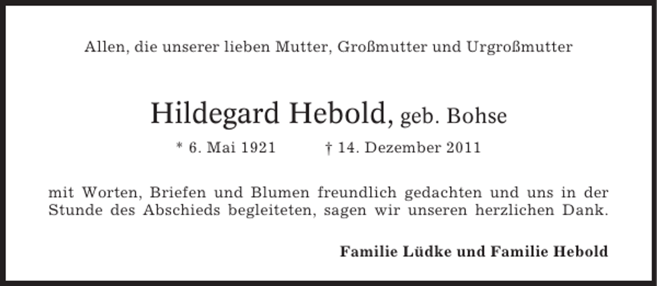 <p>Allen, die unserer lieben Mutter, Großmutter und Urgroßmutter</p><p>Hildegard Hebold, geb. Bohse<br />* 6. Mai 1921</p><p>† 14. Dezember 2011</p><p>mit Worten, Briefen und Blumen freundlich gedachten und uns in der<br />Stunde des Abschieds begleiteten, sagen wir unseren herzlichen Dank.<br />Familie Lüdke und Familie Hebold</p>