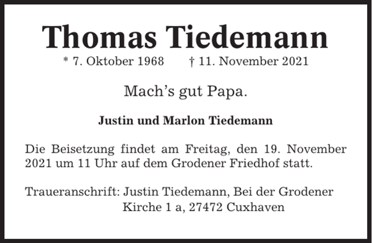 <p>Thomas Tiedemann<br />* 7. Oktober 1968</p><p>† 11. November 2021</p><p>Mach’s gut Papa.<br />Justin und Marlon Tiedemann<br />Die Beisetzung findet am Freitag, den 19. November<br />2021 um 11 Uhr auf dem Grodener Friedhof statt.<br />Traueranschrift: Justin Tiedemann, Bei der Grodener<br />Kirche 1 a, 27472 Cuxhaven</p>