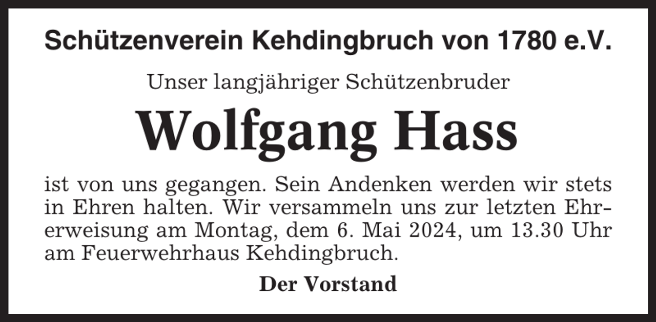 <p>Schützenverein Kehdingbruch von 1780 e.V.<br />Unser langjähriger Schützenbruder</p><p>Wolfgang Hass<br />ist von uns gegangen. Sein Andenken werden wir stets<br />in Ehren halten. Wir versammeln uns zur letzten Ehrerweisung am Montag, dem 6. Mai 2024, um 13.30 Uhr<br />am Feuerwehrhaus Kehdingbruch.<br />Der Vorstand</p>
