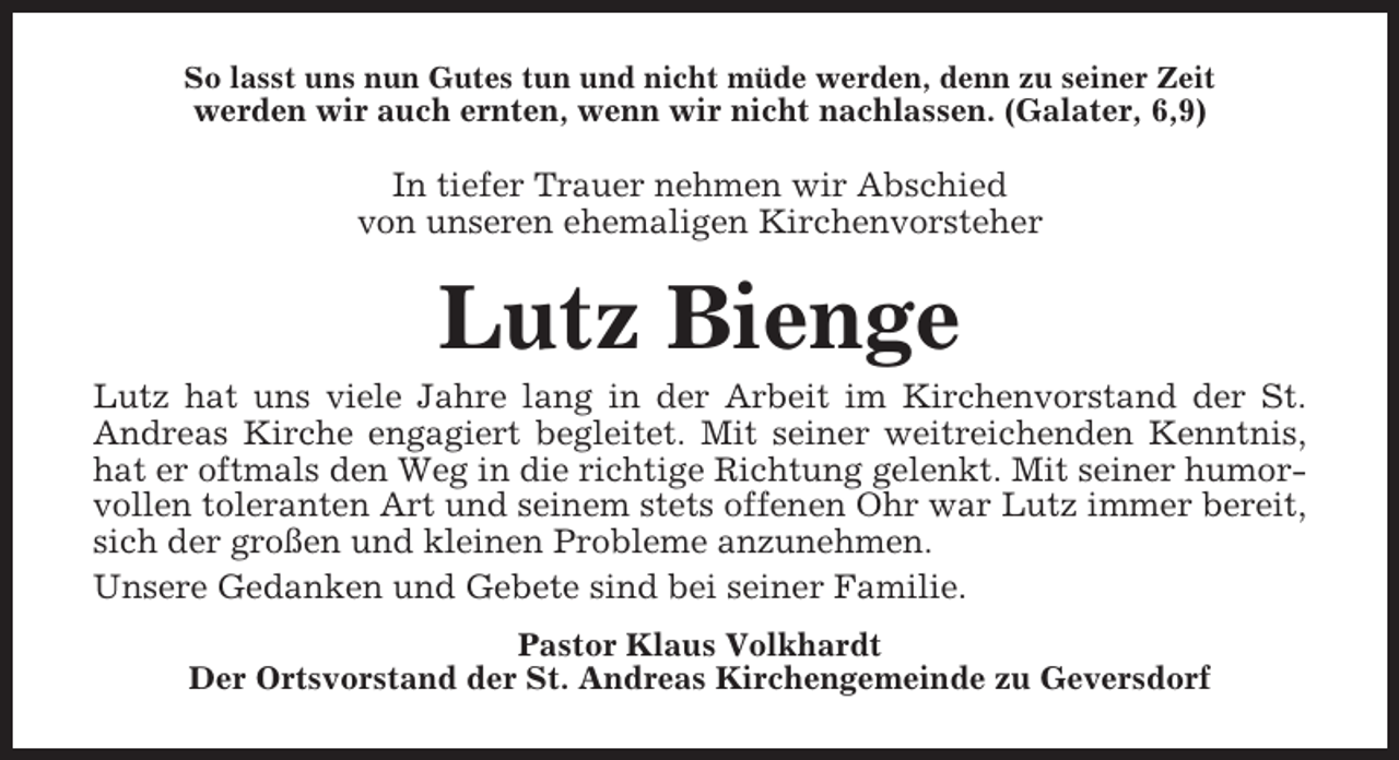 <p>So lasst uns nun Gutes tun und nicht müde werden, denn zu seiner Zeit</p><p>werden wir auch ernten, wenn wir nicht nachlassen. (Galater, 6,9)</p><p>In tiefer Trauer nehmen wir Abschied<br />von unseren ehemaligen Kirchenvorsteher</p><p>Lutz Bienge<br />Lutz hat uns viele Jahre lang in der Arbeit im Kirchenvorstand der St.<br />Andreas Kirche engagiert begleitet. Mit seiner weitreichenden Kenntnis,<br />hat er oftmals den Weg in die richtige Richtung gelenkt. Mit seiner humorvollen toleranten Art und seinem stets offenen Ohr war Lutz immer bereit,<br />sich der großen und kleinen Probleme anzunehmen.<br />Unsere Gedanken und Gebete sind bei seiner Familie.<br />Pastor Klaus Volkhardt<br />Der Ortsvorstand der St. Andreas Kirchengemeinde zu Geversdorf</p>