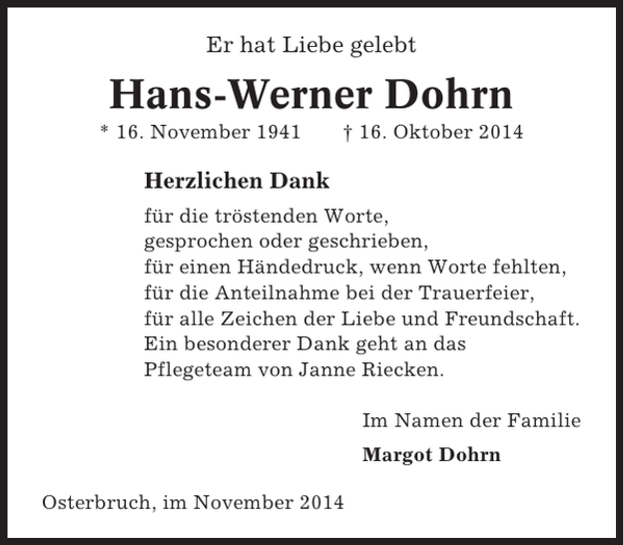 <p>Er hat Liebe gelebt</p><p>Hans-Werner Dohrn<br />* 16. November 1941</p><p>† 16. Oktober 2014</p><p>Herzlichen Dank<br />für die tröstenden Worte,<br />gesprochen oder geschrieben,<br />für einen Händedruck, wenn Worte fehlten,<br />für die Anteilnahme bei der Trauerfeier,<br />für alle Zeichen der Liebe und Freundschaft.<br />Ein besonderer Dank geht an das<br />Pflegeteam von Janne Riecken.<br />Im Namen der Familie<br />Margot Dohrn<br />Osterbruch, im November 2014</p>
