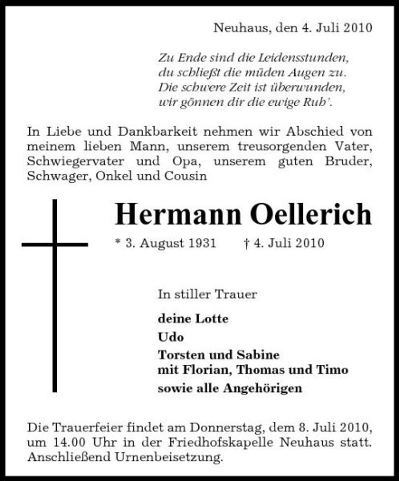 <p>Neuhaus, den 4. Juli 2010 Zu Ende sind die Leidensstunden, du schließt die müden Augen zu. Die schwere Zeit ist überwunden, wir gönnen dir die ewige Ruh’. In Liebe und Dankbarkeit nehmen wir Abschied von meinem lieben Mann, unserem treusorgenden Vater, Schwiegervater und Opa, unserem guten Bruder, Schwager, Onkel und Cousin</p><p>Hermann Oellerich<br />* 3. August 1931 † 4. Juli 2010 In stiller Trauer deine Lotte Udo Torsten und Sabine mit Florian, Thomas und Timo sowie alle Angehörigen Die Trauerfeier findet am Donnerstag, dem 8. Juli 2010, um 14.00 Uhr in der Friedhofskapelle Neuhaus statt. Anschließend Urnenbeisetzung.</p>