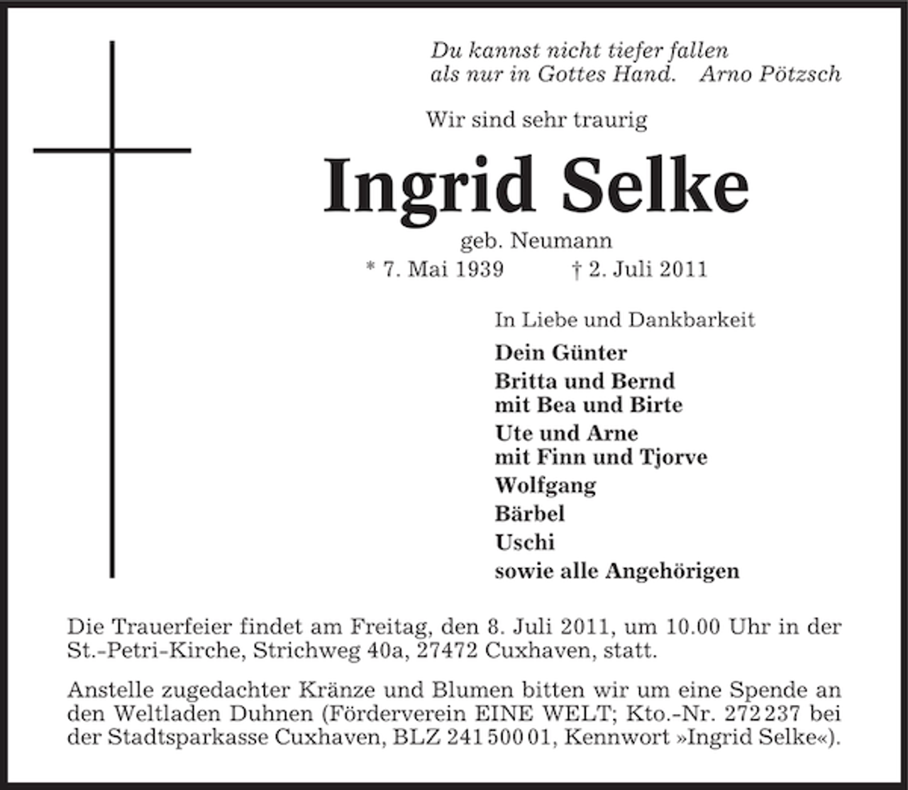 <p>Du kannst nicht tiefer fallen<br />als nur in Gottes Hand. Arno Pötzsch<br />Wir sind sehr traurig</p><p>Ingrid Selke<br />geb. Neumann<br />* 7. Mai 1939<br />† 2. Juli 2011<br />In Liebe und Dankbarkeit</p><p>Dein Günter<br />Britta und Bernd<br />mit Bea und Birte<br />Ute und Arne<br />mit Finn und Tjorve<br />Wolfgang<br />Bärbel<br />Uschi<br />sowie alle Angehörigen<br />Die Trauerfeier findet am Freitag, den 8. Juli 2011, um 10.00 Uhr in der<br />St.-Petri-Kirche, Strichweg 40a, 27472 Cuxhaven, statt.<br />Anstelle zugedachter Kränze und Blumen bitten wir um eine Spende an<br />den Weltladen Duhnen (Förderverein EINE WELT; Kto.-Nr. 2737 bei<br />der Stadtsparkasse Cuxhaven, BLZ 241 501, Kennwort »Ingrid Selke«).</p>