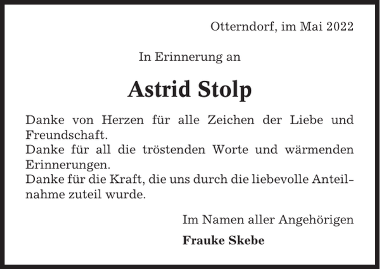 <p>Otterndorf, im Mai 2022<br />In Erinnerung an</p><p>Astrid Stolp<br />Danke von Herzen für alle Zeichen der Liebe und<br />Freundschaft.<br />Danke für all die tröstenden Worte und wärmenden<br />Erinnerungen.<br />Danke für die Kraft, die uns durch die liebevolle Anteilnahme zuteil wurde.<br />Im Namen aller Angehörigen<br />Frauke Skebe</p>