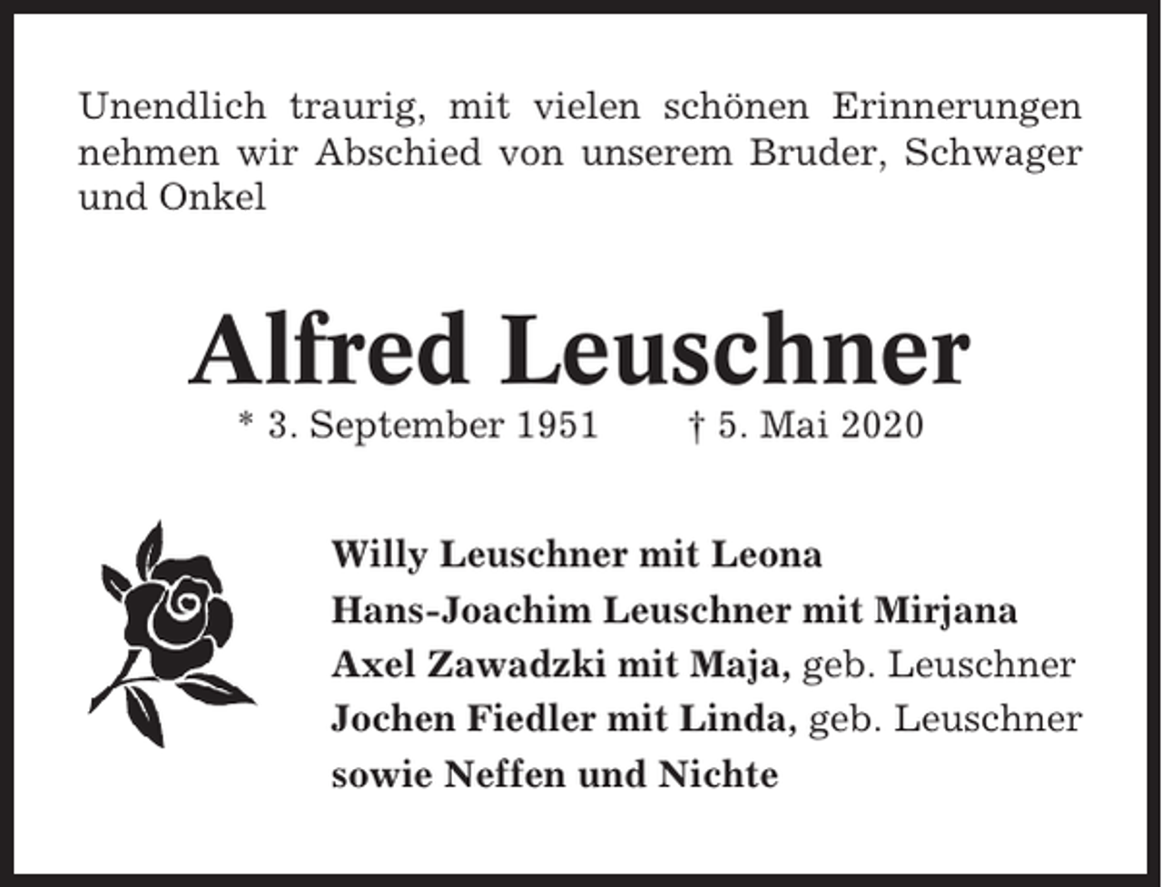 <p>Unendlich traurig, mit vielen schönen Erinnerungen<br />nehmen wir Abschied von unserem Bruder, Schwager<br />und Onkel</p><p>Alfred Leuschner<br />* 3. September 1951</p><p>† 5. Mai 2020</p><p>Willy Leuschner mit Leona<br />Hans-Joachim Leuschner mit Mirjana<br />Axel Zawadzki mit Maja, geb. Leuschner<br />Jochen Fiedler mit Linda, geb. Leuschner<br />sowie Neffen und Nichte</p>