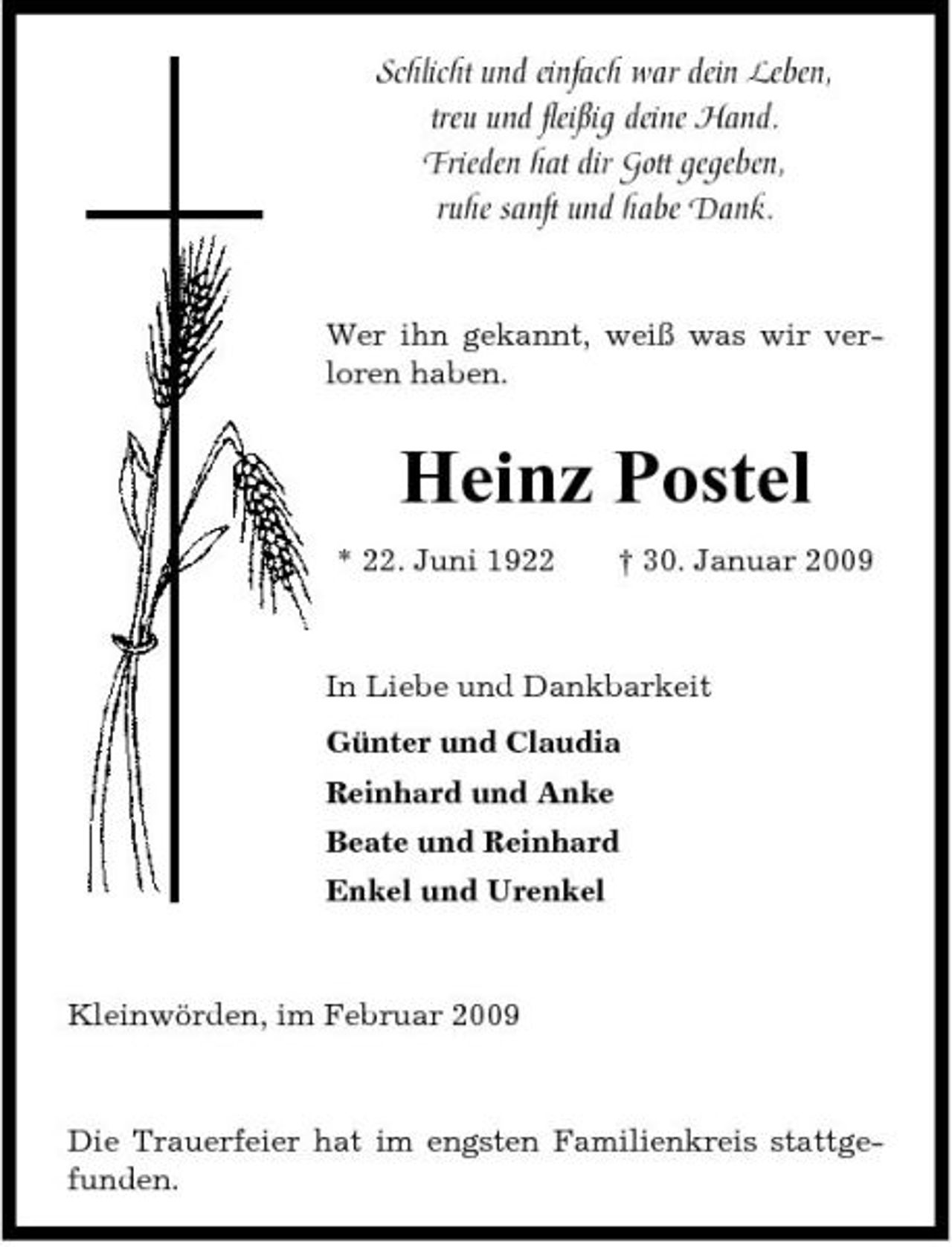 <p>Schlicht und einfach war dein Leben, treu und fleißig deine Hand. Frieden hat dir Gott gegeben, ruhe sanft und habe Dank.</p><p>Wer ihn gekannt, weiß was wir verloren haben.</p><p>Heinz Postel<br />* 22. Juni 1922 † 30. Januar 2009 In Liebe und Dankbarkeit Günter und Claudia Reinhard und Anke Beate und Reinhard Enkel und Urenkel</p><p>Kleinwörden, im Februar 2009</p><p>Die Trauerfeier hat im engsten Familienkreis stattgefunden.</p>