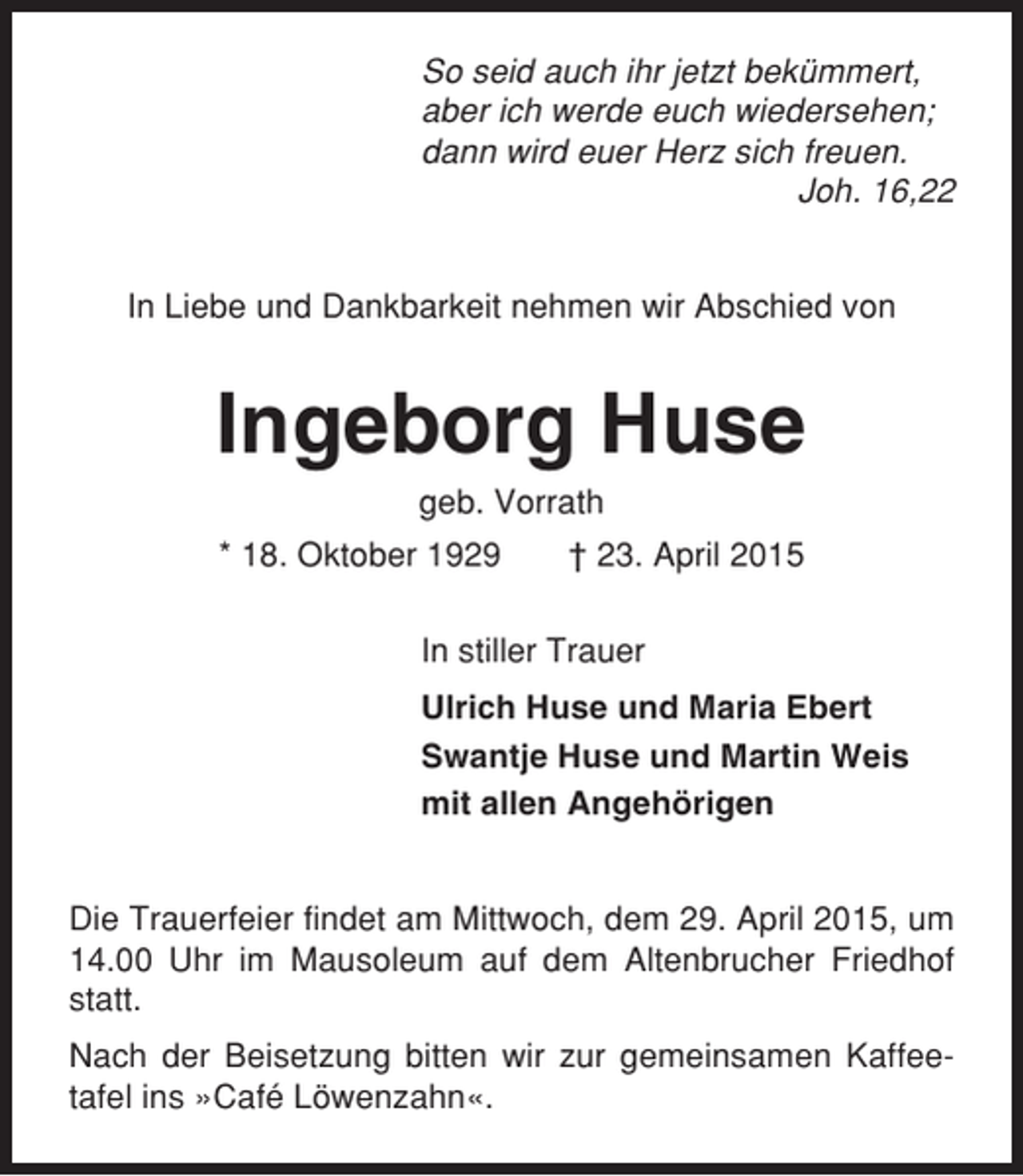<p>So seid auch ihr jetzt bekümmert,<br />aber ich werde euch wiedersehen;<br />dann wird euer Herz sich freuen.<br />Joh. 16,22<br />In Liebe und Dankbarkeit nehmen wir Abschied von</p>
<p>Ingeborg Huse<br />geb. Vorrath<br />* 18. Oktober 1929</p>
<p>† 23. April 2015</p>
<p>In stiller Trauer<br />Ulrich Huse und Maria Ebert<br />Swantje Huse und Martin Weis<br />mit allen Angehörigen</p>
<p>Die Trauerfeier findet am Mittwoch, dem 29. April 2015, um<br />14.00 Uhr im Mausoleum auf dem Altenbrucher Friedhof<br />statt.<br />Nach der Beisetzung bitten wir zur gemeinsamen Kaffeetafel ins »Café Löwenzahn«.</p>