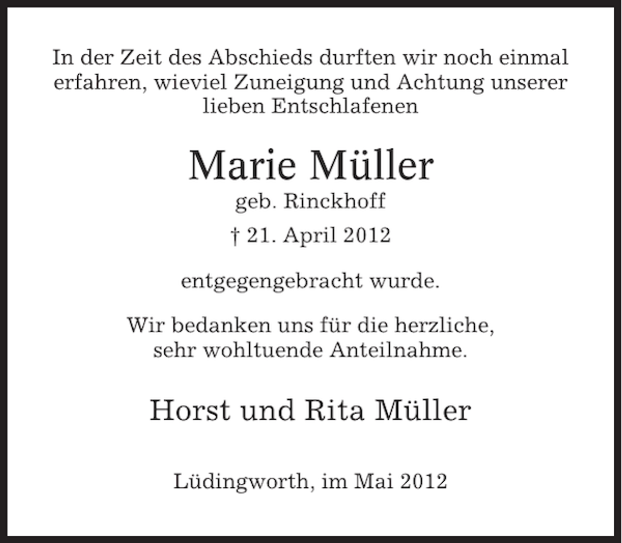 <p>In der Zeit des Abschieds durften wir noch einmal<br />erfahren, wieviel Zuneigung und Achtung unserer<br />lieben Entschlafenen</p><p>Marie Müller<br />geb. Rinckhoff<br />† 21. April 2012<br />entgegengebracht wurde.<br />Wir bedanken uns für die herzliche,<br />sehr wohltuende Anteilnahme.</p><p>Horst und Rita Müller<br />Lüdingworth, im Mai 2012</p>