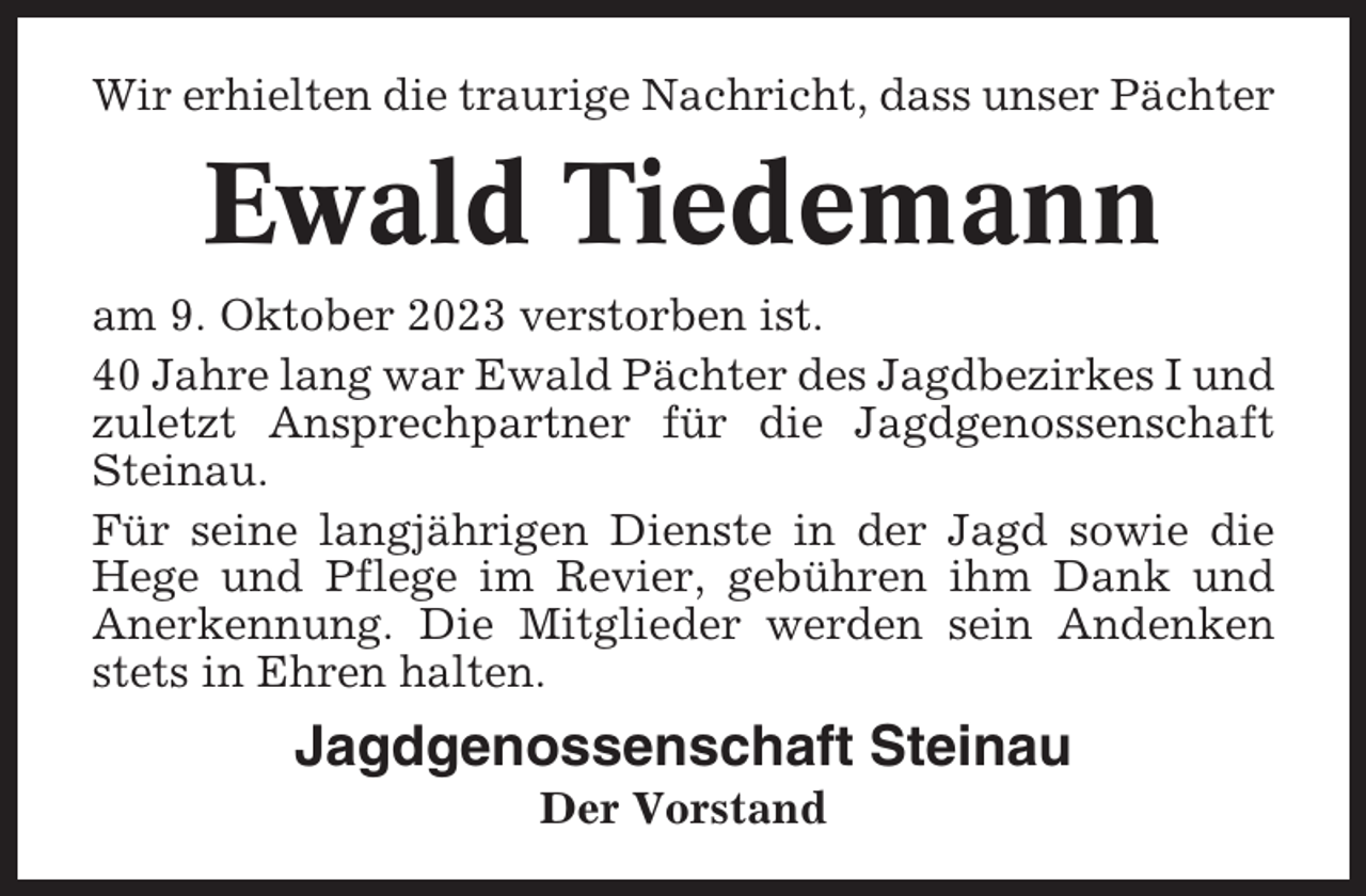 <p>Wir erhielten die traurige Nachricht, dass unser Pächter</p><p>Ewald Tiedemann<br />am 9. Oktober 2023 verstorben ist.<br />40 Jahre lang war Ewald Pächter des Jagdbezirkes I und<br />zuletzt Ansprechpartner für die Jagdgenossenschaft<br />Steinau.<br />Für seine langjährigen Dienste in der Jagd sowie die<br />Hege und Pflege im Revier, gebühren ihm Dank und<br />Anerkennung. Die Mitglieder werden sein Andenken<br />stets in Ehren halten.</p><p>Jagdgenossenschaft Steinau<br />Der Vorstand</p>