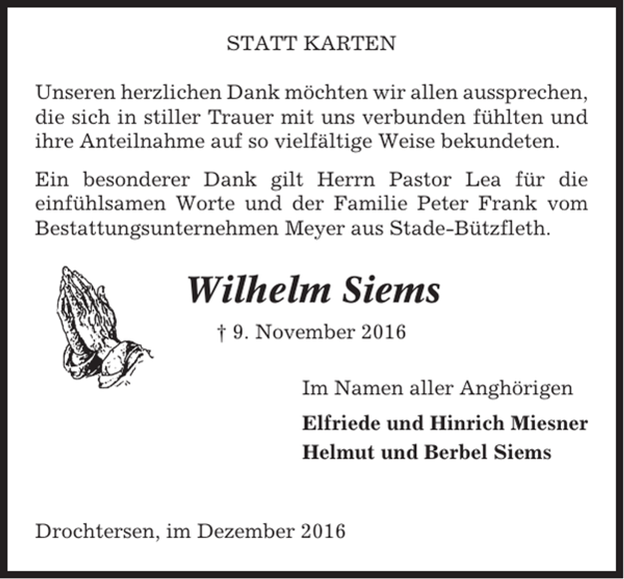 <p>STATT KARTEN<br />Unseren herzlichen Dank möchten wir allen aussprechen,<br />die sich in stiller Trauer mit uns verbunden fühlten und<br />ihre Anteilnahme auf so vielfältige Weise bekundeten.<br />Ein besonderer Dank gilt Herrn Pastor Lea für die<br />einfühlsamen Worte und der Familie Peter Frank vom<br />Bestattungsunternehmen Meyer aus Stade-Bützfleth.</p><p>Wilhelm Siems<br />† 9. November 2016<br />Im Namen aller Anghörigen<br />Elfriede und Hinrich Miesner<br />Helmut und Berbel Siems</p><p>Drochtersen, im Dezember 2016</p>