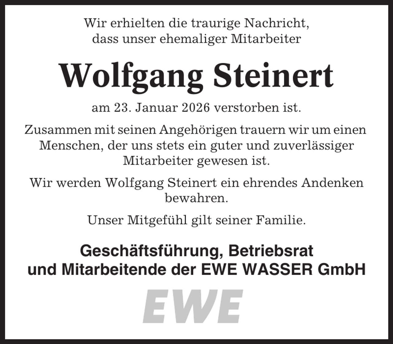 <p>Wir erhielten die traurige Nachricht,<br />dass unser ehemaliger Mitarbeiter</p><p>Wolfgang Steinert<br />am 23. Januar 2026 verstorben ist.<br />Zusammen mit seinen Angehörigen trauern wir um einen<br />Menschen, der uns stets ein guter und zuverlässiger<br />Mitarbeiter gewesen ist.<br />Wir werden Wolfgang Steinert ein ehrendes Andenken<br />bewahren.<br />Unser Mitgefühl gilt seiner Familie.</p><p>Geschäftsführung, Betriebsrat<br />und Mitarbeitende der EWE WASSER GmbH</p>