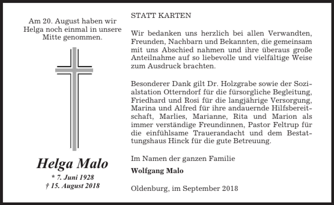 <p>Am 20. August haben wir<br />Helga noch einmal in unsere<br />Mitte genommen.</p><p>STATT KARTEN<br />Wir bedanken uns herzlich bei allen Verwandten,<br />Freunden, Nachbarn und Bekannten, die gemeinsam<br />mit uns Abschied nahmen und ihre überaus große<br />Anteilnahme auf so liebevolle und vielfältige Weise<br />zum Ausdruck brachten.<br />Besonderer Dank gilt Dr. Holzgrabe sowie der Sozialstation Otterndorf für die fürsorgliche Begleitung,<br />Friedhard und Rosi für die langjährige Versorgung,<br />Marina und Alfred für ihre andauernde Hilfsbereitschaft, Marlies, Marianne, Rita und Marion als<br />immer verständige Freundinnen, Pastor Feltrup für<br />die einfühlsame Trauerandacht und dem Bestattungshaus Hinck für die gute Betreuung.</p><p>Helga Malo<br />* 7. Juni 1928<br />† 15. August 2018</p><p>Im Namen der ganzen Familie<br />Wolfgang Malo<br />Oldenburg, im September 2018</p>