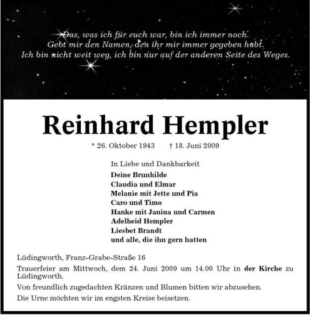 <p>Das, was ich für euch war, bin ich immer noch. Gebt mir den Namen, den ihr mir immer gegeben habt. Ich bin nicht weit weg, ich bin nur auf der anderen Seite des Weges.</p><p>Reinhard Hempler<br />* 26. Oktober 1943 † 18. Juni 2009 In Liebe und Dankbarkeit Deine Brunhilde Claudia und Elmar Melanie mit Jette und Pia Caro und Timo Hanke mit Janina und Carmen Adelheid Hempler Liesbet Brandt und alle, die ihn gern hatten Lüdingworth, Franz-Grabe-Straße 16 Trauerfeier am Mittwoch, dem 24. Juni 2009 um 14.00 Uhr in der Kirche zu Lüdingworth. Von freundlich zugedachten Kränzen und Blumen bitten wir abzusehen. Die Urne möchten wir im engsten Kreise beisetzen.</p>
