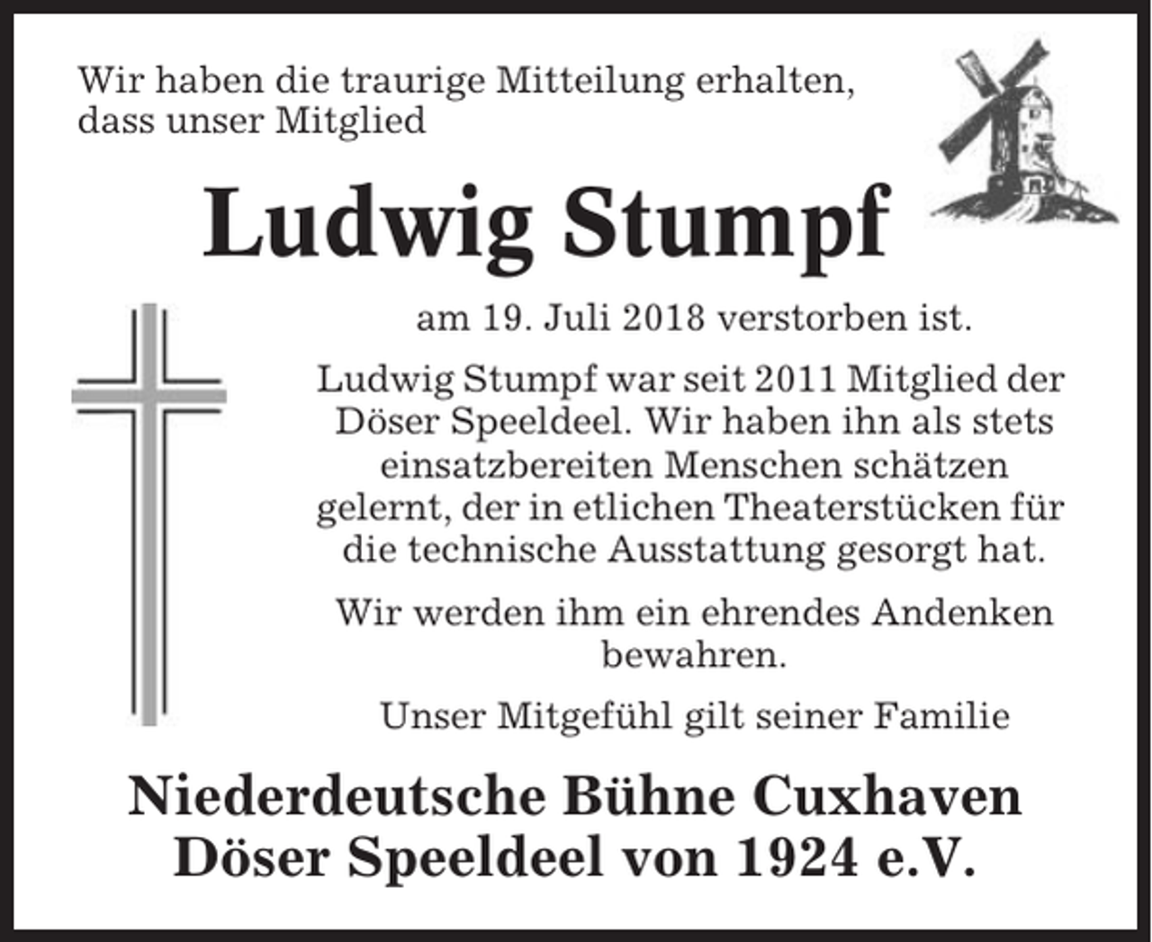 <p>Wir haben die traurige Mitteilung erhalten,<br />dass unser Mitglied</p><p>Ludwig Stumpf<br />am 19. Juli 2018 verstorben ist.<br />Ludwig Stumpf war seit 2011 Mitglied der<br />Döser Speeldeel. Wir haben ihn als stets<br />einsatzbereiten Menschen schätzen<br />gelernt, der in etlichen Theaterstücken für<br />die technische Ausstattung gesorgt hat.<br />Wir werden ihm ein ehrendes Andenken<br />bewahren.<br />Unser Mitgefühl gilt seiner Familie</p><p>Niederdeutsche Bühne Cuxhaven<br />Döser Speeldeel von 1924 e.V.</p>