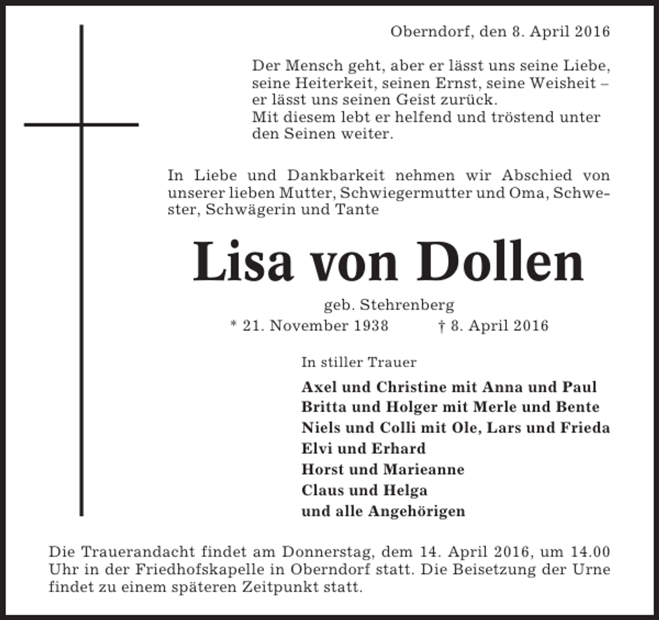 <p>Oberndorf, den 8. April 2016<br />Der Mensch geht, aber er lässt uns seine Liebe,<br />seine Heiterkeit, seinen Ernst, seine Weisheit –<br />er lässt uns seinen Geist zurück.<br />Mit diesem lebt er helfend und tröstend unter<br />den Seinen weiter.<br />In Liebe und Dankbarkeit nehmen wir Abschied von<br />unserer lieben Mutter, Schwiegermutter und Oma, Schwester, Schwägerin und Tante</p><p>Lisa von Dollen<br />geb. Stehrenberg<br />* 21. November 1938<br />† 8. April 2016<br />In stiller Trauer</p><p>Axel und Christine mit Anna und Paul<br />Britta und Holger mit Merle und Bente<br />Niels und Colli mit Ole, Lars und Frieda<br />Elvi und Erhard<br />Horst und Marieanne<br />Claus und Helga<br />und alle Angehörigen<br />Die Trauerandacht findet am Donnerstag, dem 14. April 2016, um 14.00<br />Uhr in der Friedhofskapelle in Oberndorf statt. Die Beisetzung der Urne<br />findet zu einem späteren Zeitpunkt statt.</p>