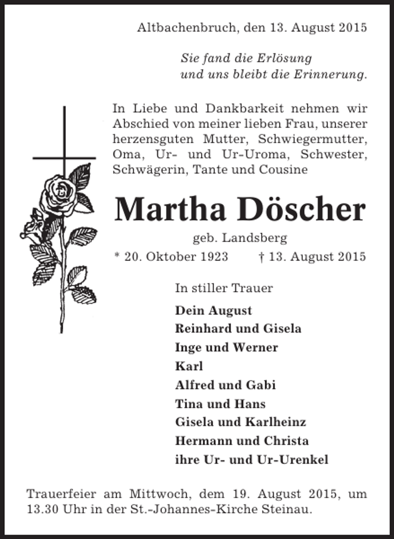 <p>Altbachenbruch, den 13. August 2015<br />Sie fand die Erlösung<br />und uns bleibt die Erinnerung.<br />In Liebe und Dankbarkeit nehmen wir<br />Abschied von meiner lieben Frau, unserer<br />herzensguten Mutter, Schwiegermutter,<br />Oma, Ur- und Ur-Uroma, Schwester,<br />Schwägerin, Tante und Cousine</p><p>Martha Döscher<br />geb. Landsberg<br />* 20. Oktober 1923<br />† 13. August 2015<br />In stiller Trauer<br />Dein August<br />Reinhard und Gisela<br />Inge und Werner<br />Karl<br />Alfred und Gabi<br />Tina und Hans<br />Gisela und Karlheinz<br />Hermann und Christa<br />ihre Ur- und Ur-Urenkel<br />Trauerfeier am Mittwoch, dem 19. August 2015, um<br />13.30 Uhr in der St.-Johannes-Kirche Steinau.</p>