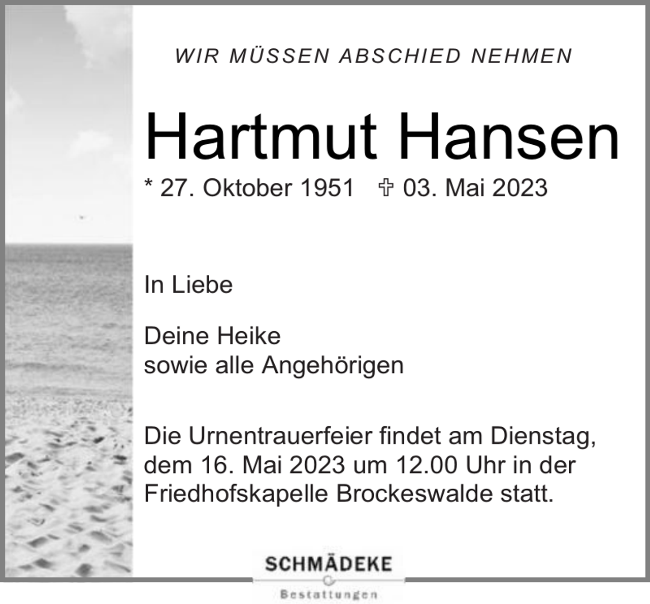 <p>WIR MÜSSEN ABSCHIED NEHMEN</p><p>Hartmut Hansen<br />* 27. Oktober 1951  03. Mai 2023</p><p>In Liebe<br />Deine Heike<br />sowie alle Angehörigen<br />Die Urnentrauerfeier findet am Dienstag,<br />dem 16. Mai 2023 um 12.00 Uhr in der<br />Friedhofskapelle Brockeswalde statt.</p>