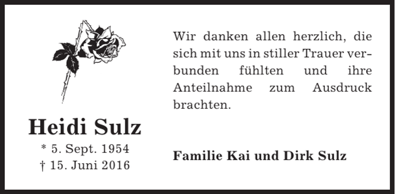 <p>Wir danken allen herzlich, die<br />sich mit uns in stiller Trauer verbunden<br />fühlten<br />und<br />ihre<br />Anteilnahme zum Ausdruck<br />brachten.</p><p>Heidi Sulz<br />* 5. Sept. 1954<br />† 15. Juni 2016</p><p>Familie Kai und Dirk Sulz</p>