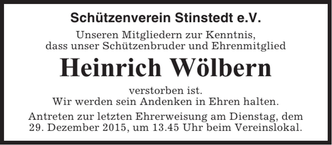 <p>Schützenverein Stinstedt e.V.<br />Unseren Mitgliedern zur Kenntnis,<br />dass unser Schützenbruder und Ehrenmitglied</p><p>Heinrich Wölbern<br />verstorben ist.<br />Wir werden sein Andenken in Ehren halten.<br />Antreten zur letzten Ehrerweisung am Dienstag, dem<br />29. Dezember 2015, um 13.45 Uhr beim Vereinslokal.</p>