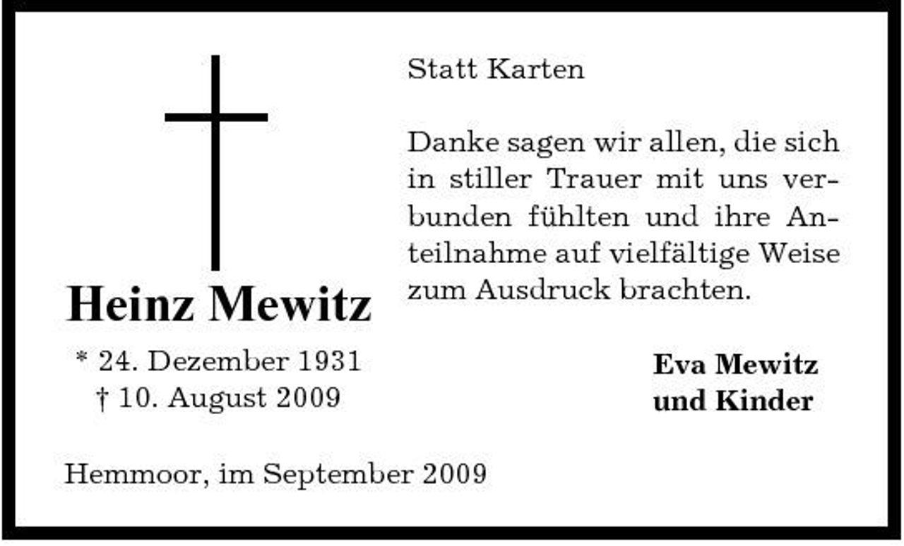 <p>Statt Karten Danke sagen wir allen, die sich in stiller Trauer mit uns verbunden fühlten und ihre Anteilnahme auf vielfältige Weise zum Ausdruck brachten. Eva Mewitz und Kinder</p><p>Heinz Mewitz<br />* 24. Dezember 1931 † 10. August 2009</p><p>Hemmoor, im September 2009</p>