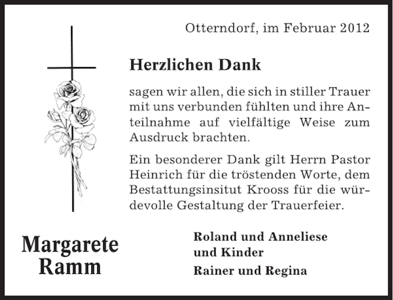 <p>Otterndorf, im Februar 2012</p><p>Herzlichen Dank<br />sagen wir allen, die sich in stiller Trauer<br />mit uns verbunden fühlten und ihre Anteilnahme auf vielfältige Weise zum<br />Ausdruck brachten.<br />Ein besonderer Dank gilt Herrn Pastor<br />Heinrich für die tröstenden Worte, dem<br />Bestattungsinsitut Krooss für die würdevolle Gestaltung der Trauerfeier.</p><p>Margarete<br />Ramm</p><p>Roland und Anneliese<br />und Kinder<br />Rainer und Regina</p>