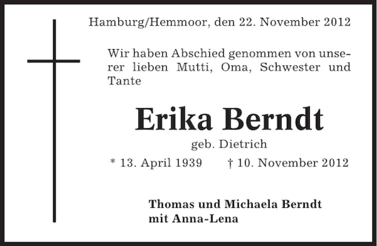 <p>Hamburg/Hemmoor, den 22. November 2012<br />Wir haben Abschied genommen von unserer lieben Mutti, Oma, Schwester und<br />Tante</p><p>Erika Berndt<br />geb. Dietrich<br />* 13. April 1939<br />† 10. November 2012<br />Thomas und Michaela Berndt<br />mit Anna-Lena</p>