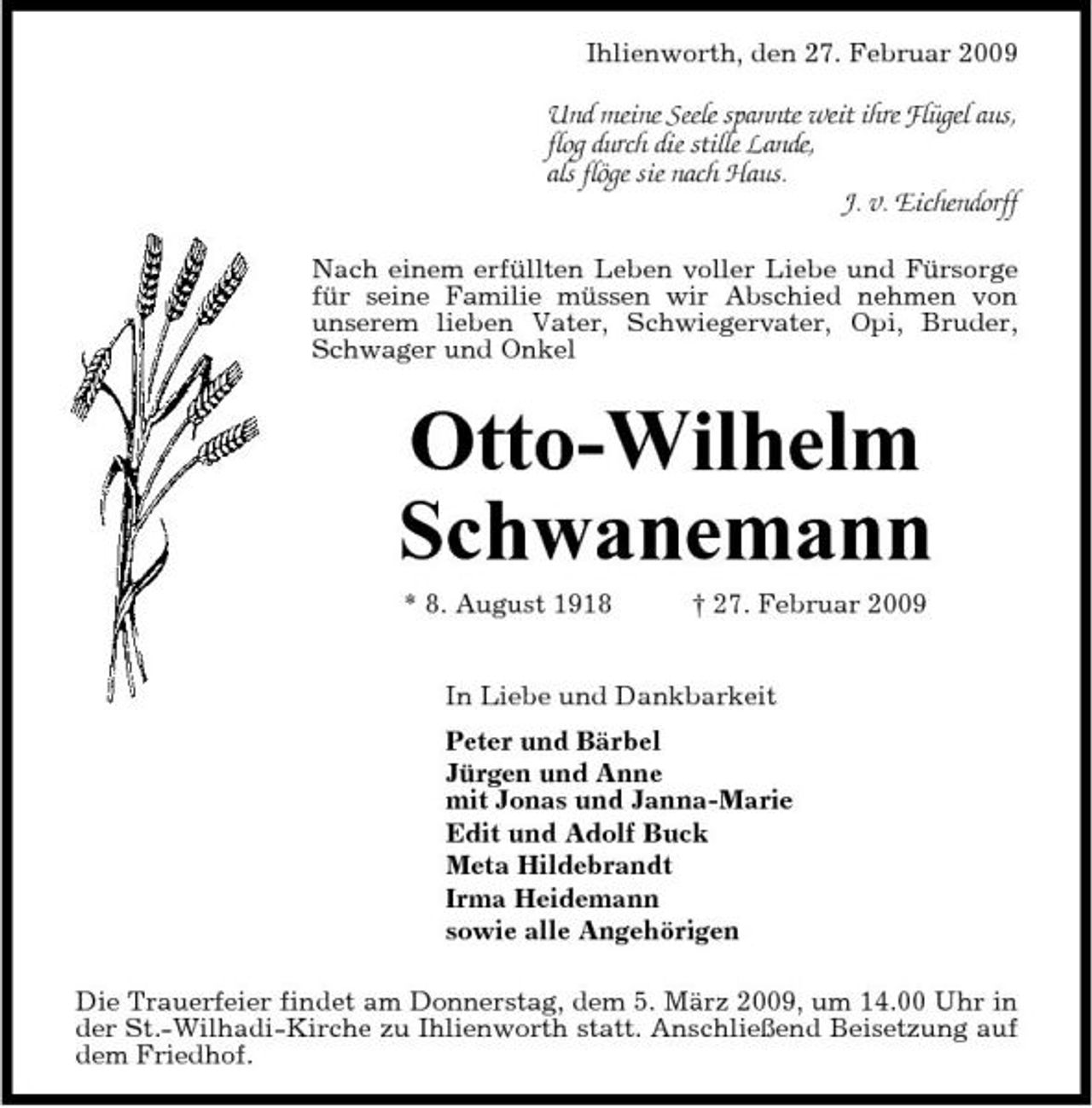 <p>Ihlienworth, den 27. Februar 2009</p><p>Und meine Seele spannte weit ihre Flügel aus, flog durch die stille Lande, als flöge sie nach Haus. J. v. Eichendorff<br />Nach einem erfüllten Leben voller Liebe und Fürsorge für seine Familie müssen wir Abschied nehmen von unserem lieben Vater, Schwiegervater, Opi, Bruder, Schwager und Onkel</p><p>Otto-Wilhelm Schwanemann<br />* 8. August 1918 † 27. Februar 2009 In Liebe und Dankbarkeit Peter und Bärbel Jürgen und Anne mit Jonas und Janna-Marie Edit und Adolf Buck Meta Hildebrandt Irma Heidemann sowie alle Angehörigen Die Trauerfeier findet am Donnerstag, dem 5. März 2009, um 14.00 Uhr in der St.-Wilhadi-Kirche zu Ihlienworth statt. Anschließend Beisetzung auf dem Friedhof.</p>