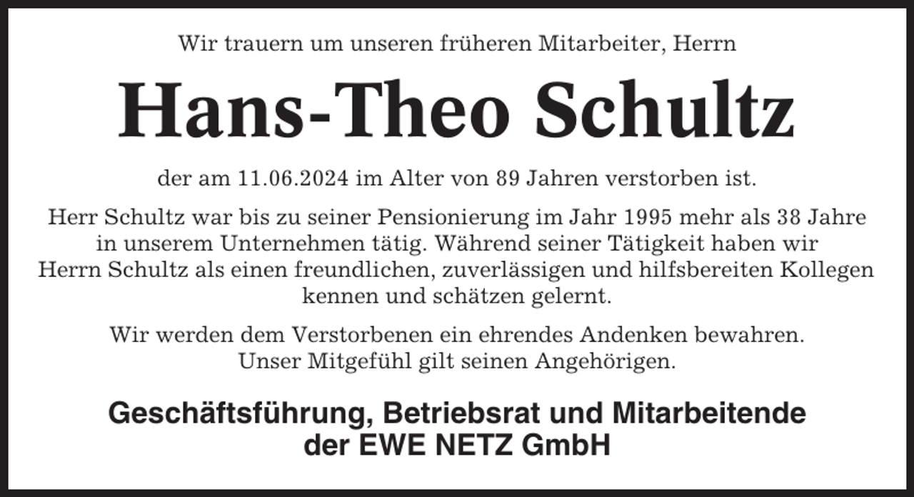 <p>Wir trauern um unseren früheren Mitarbeiter, Herrn</p><p>Hans-Theo Schultz<br />der am 11.06.2024 im Alter von 89 Jahren verstorben ist.<br />Herr Schultz war bis zu seiner Pensionierung im Jahr 1995 mehr als 38 Jahre<br />in unserem Unternehmen tätig. Während seiner Tätigkeit haben wir<br />Herrn Schultz als einen freundlichen, zuverlässigen und hilfsbereiten Kollegen<br />kennen und schätzen gelernt.<br />Wir werden dem Verstorbenen ein ehrendes Andenken bewahren.<br />Unser Mitgefühl gilt seinen Angehörigen.</p><p>Geschäftsführung, Betriebsrat und Mitarbeitende<br />der EWE NETZ GmbH</p>