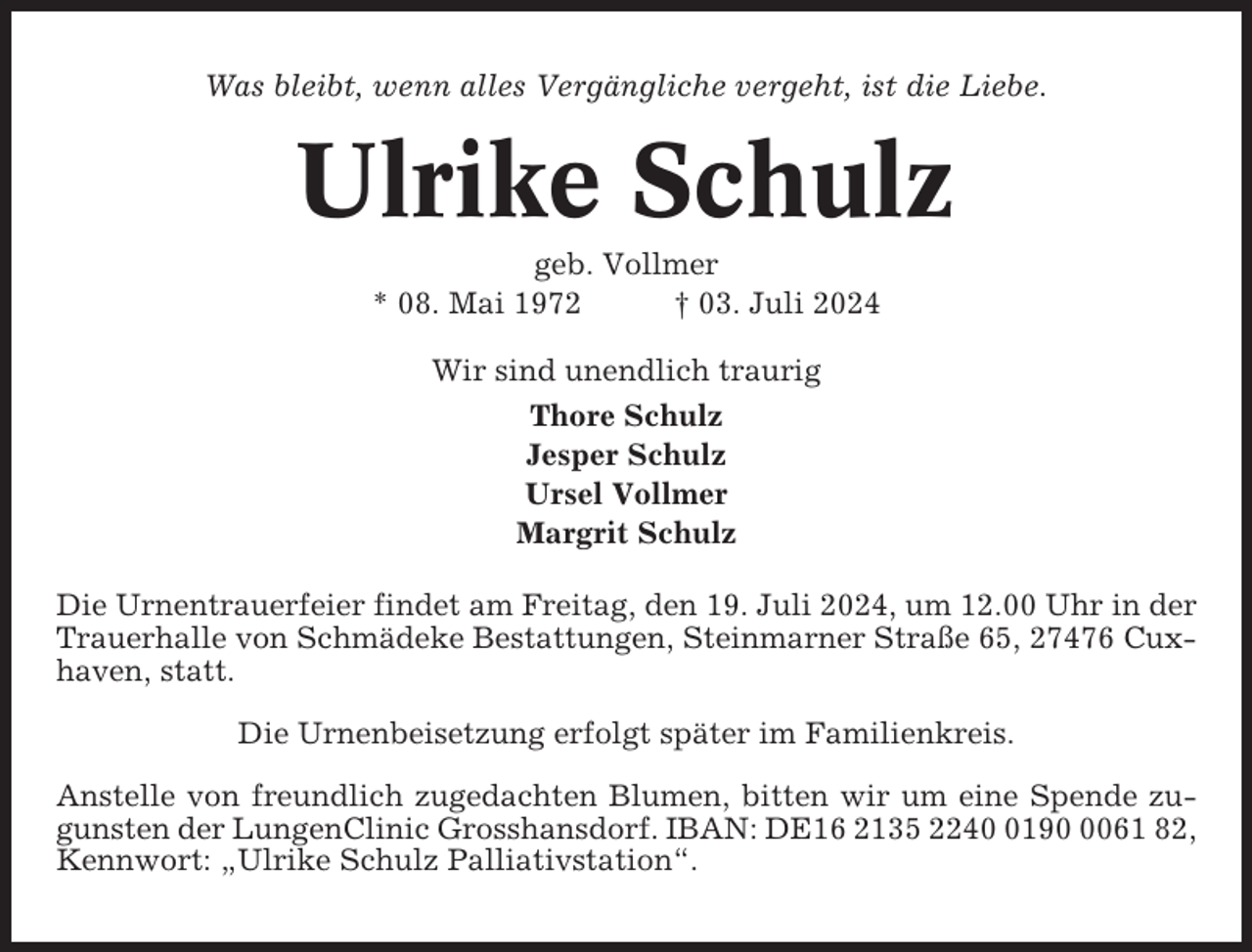 <p>Was bleibt, wenn alles Vergängliche vergeht, ist die Liebe.</p><p>Ulrike Schulz<br />geb. Vollmer<br />* 08. Mai 1972<br />† 03. Juli 2024<br />Wir sind unendlich traurig<br />Thore Schulz<br />Jesper Schulz<br />Ursel Vollmer<br />Margrit Schulz<br />Die Urnentrauerfeier findet am Freitag, den 19. Juli 2024, um 12.00 Uhr in der<br />Trauerhalle von Schmädeke Bestattungen, Steinmarner Straße 65, 27476 Cuxhaven, statt.<br />Die Urnenbeisetzung erfolgt später im Familienkreis.<br />Anstelle von freundlich zugedachten Blumen, bitten wir um eine Spende zugunsten der LungenClinic Grosshansdorf. IBAN: DE16 2135 22419061 82,<br />Kennwort: „Ulrike Schulz Palliativstation“.</p>