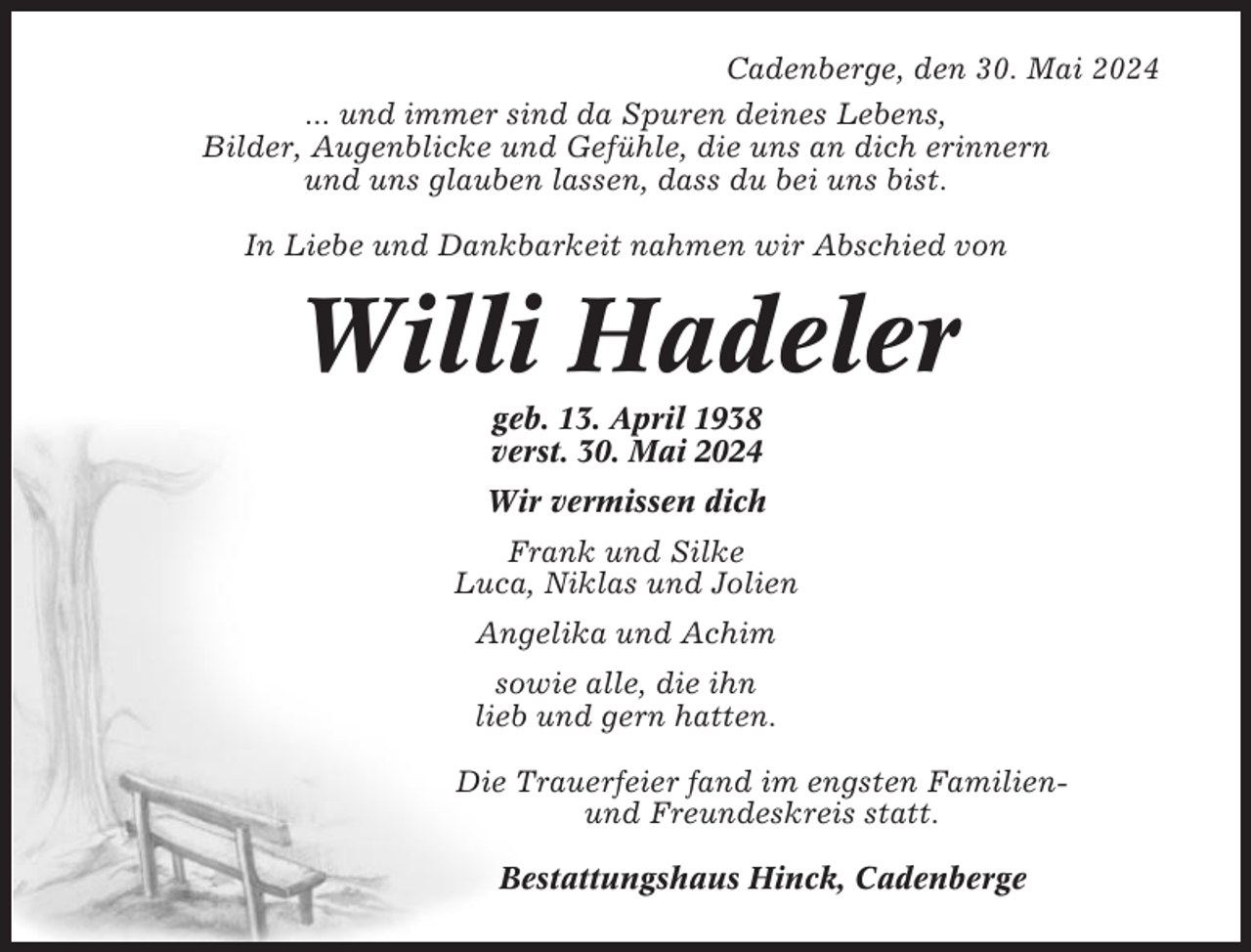 <p>Cadenberge, den 30. Mai 2024<br />... und immer sind da Spuren deines Lebens,<br />Bilder, Augenblicke und Gefühle, die uns an dich erinnern<br />und uns glauben lassen, dass du bei uns bist.<br />In Liebe und Dankbarkeit nahmen wir Abschied von</p><p>Willi Hadeler<br />geb. 13. April 1938<br />verst. 30. Mai 2024<br />Wir vermissen dich<br />Frank und Silke<br />Luca, Niklas und Jolien<br />Angelika und Achim<br />sowie alle, die ihn<br />lieb und gern hatten.<br />Die Trauerfeier fand im engsten Familienund Freundeskreis statt.<br />Bestattungshaus Hinck, Cadenberge</p>
