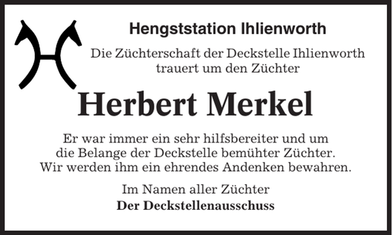 <p>Hengststation Ihlienworth<br />Die Züchterschaft der Deckstelle Ihlienworth<br />trauert um den Züchter</p><p>Herbert Merkel<br />Er war immer ein sehr hilfsbereiter und um<br />die Belange der Deckstelle bemühter Züchter.<br />Wir werden ihm ein ehrendes Andenken bewahren.<br />Im Namen aller Züchter<br />Der Deckstellenausschuss</p>