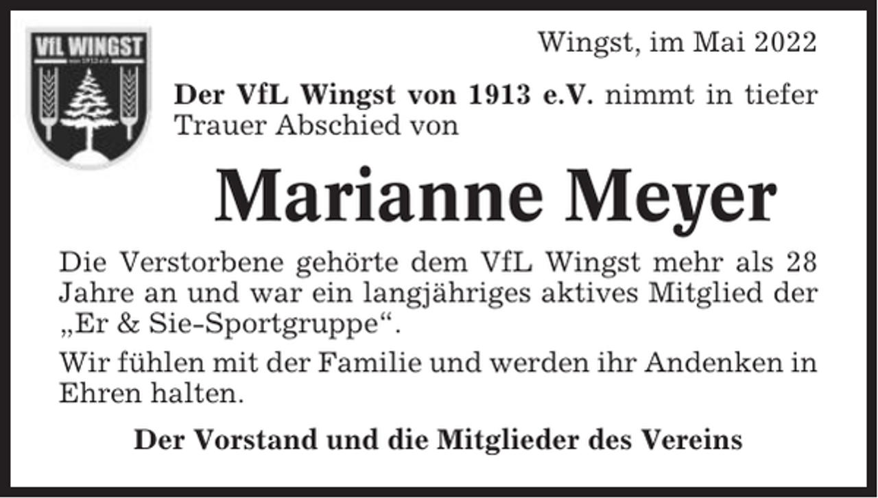<p>Wingst, im Mai 2022<br />Der VfL Wingst von 1913 e.V. nimmt in tiefer<br />Trauer Abschied von</p><p>Marianne Meyer<br />Die Verstorbene gehörte dem VfL Wingst mehr als 28<br />Jahre an und war ein langjähriges aktives Mitglied der<br />„Er &amp; Sie-Sportgruppe“.<br />Wir fühlen mit der Familie und werden ihr Andenken in<br />Ehren halten.<br />Der Vorstand und die Mitglieder des Vereins</p>