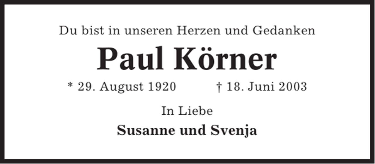 <p>Du bist in unseren Herzen und Gedanken</p><p>Paul Körner<br />* 29. August 1920</p><p>† 18. Juni 2003</p><p>In Liebe</p><p>Susanne und Svenja</p>