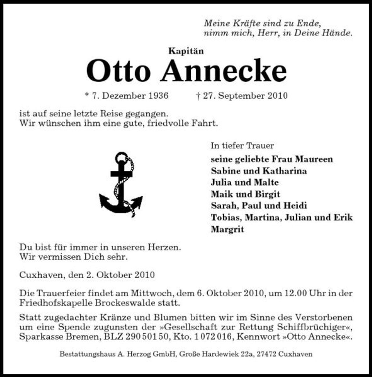 <p>Meine Kräfte sind zu Ende, nimm mich, Herr, in Deine Hände. Kapitän</p><p>Otto Annecke<br />* 7. Dezember 1936 † 27. September 2010 ist auf seine letzte Reise gegangen. Wir wünschen ihm eine gute, friedvolle Fahrt.<br />In tiefer Trauer</p><p>seine geliebte Frau Maureen Sabine und Katharina Julia und Malte Maik und Birgit Sarah, Paul und Heidi Tobias, Martina, Julian und Erik Margrit Du bist für immer in unseren Herzen. Wir vermissen Dich sehr. Cuxhaven, den 2. Oktober 2010 Die Trauerfeier findet am Mittwoch, dem 6. Oktober 2010, um 12.00 Uhr in der Friedhofskapelle Brockeswalde statt. Statt zugedachter Kränze und Blumen bitten wir im Sinne des Verstorbenen um eine Spende zugunsten der »Gesellschaft zur Rettung Schiffbrüchiger«, Sparkasse Bremen, BLZ 290 501 50, Kto. 1 072 016, Kennwort »Otto Annecke«.<br />Bestattungshaus A. Herzog GmbH, Große Hardewiek 22a, 27472 Cuxhaven</p>