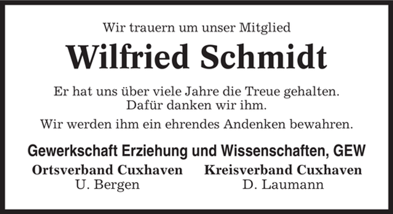 <p>Wir trauern um unser Mitglied</p>
<p>Wilfried Schmidt<br />Er hat uns über viele Jahre die Treue gehalten.<br />Dafür danken wir ihm.<br />Wir werden ihm ein ehrendes Andenken bewahren.</p>
<p>Gewerkschaft Erziehung und Wissenschaften, GEW<br />Ortsverband Cuxhaven<br />U. Bergen</p>
<p>Kreisverband Cuxhaven<br />D. Laumann</p>