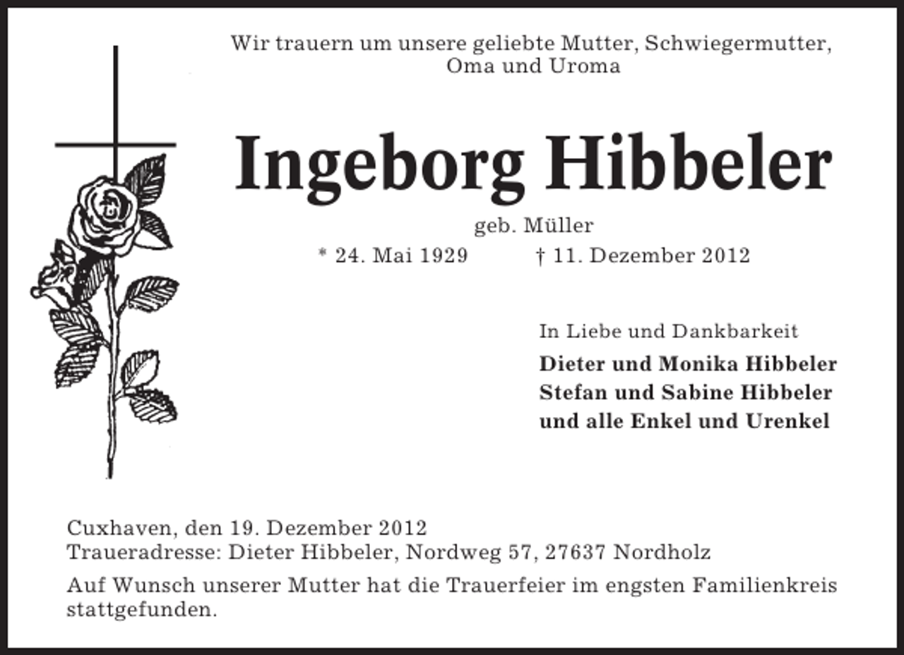 <p>Wir trauern um unsere geliebte Mutter, Schwiegermutter,<br />Oma und Uroma</p><p>Ingeborg Hibbeler<br />* 24. Mai 1929</p><p>geb. Müller<br />† 11. Dezember 2012<br />In Liebe und Dankbarkeit</p><p>Dieter und Monika Hibbeler<br />Stefan und Sabine Hibbeler<br />und alle Enkel und Urenkel</p><p>Cuxhaven, den 19. Dezember 2012<br />Traueradresse: Dieter Hibbeler, Nordweg 57, 27637 Nordholz<br />Auf Wunsch unserer Mutter hat die Trauerfeier im engsten Familienkreis<br />stattgefunden.</p>