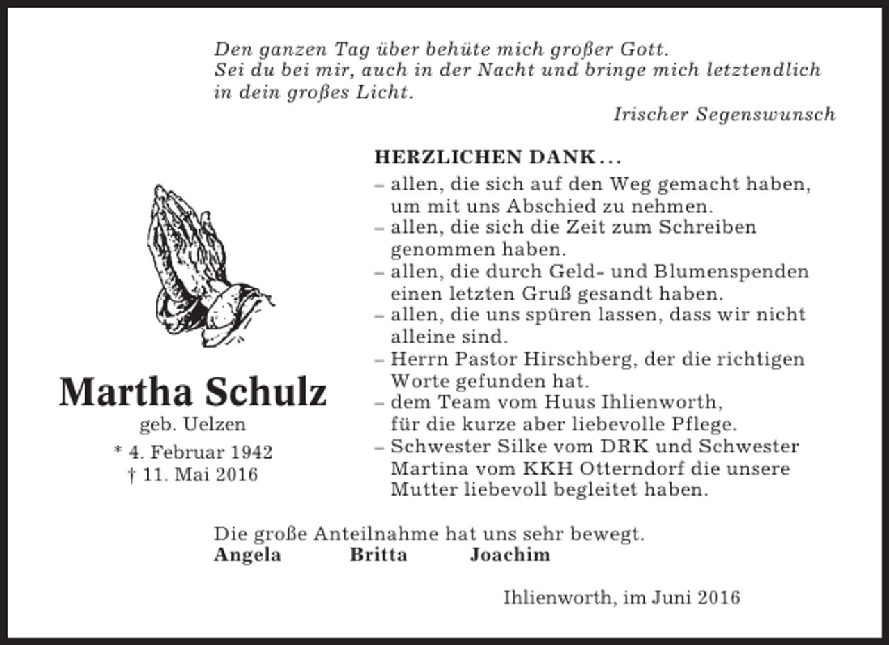 <p>Den ganzen Tag über behüte mich großer Gott.<br />Sei du bei mir, auch in der Nacht und bringe mich letztendlich<br />in dein großes Licht.<br />Irischer Segenswunsch</p><p>Martha Schulz<br />geb. Uelzen<br />* 4. Februar 1942<br />† 11. Mai 2016</p><p>HERZLICHEN DANK . . .<br />– allen, die sich auf den Weg gemacht haben,<br />um mit uns Abschied zu nehmen.<br />– allen, die sich die Zeit zum Schreiben<br />genommen haben.<br />– allen, die durch Geld- und Blumenspenden<br />einen letzten Gruß gesandt haben.<br />– allen, die uns spüren lassen, dass wir nicht<br />alleine sind.<br />– Herrn Pastor Hirschberg, der die richtigen<br />Worte gefunden hat.<br />– dem Team vom Huus Ihlienworth,<br />für die kurze aber liebevolle Pflege.<br />– Schwester Silke vom DRK und Schwester<br />Martina vom KKH Otterndorf die unsere<br />Mutter liebevoll begleitet haben.</p><p>Die große Anteilnahme hat uns sehr bewegt.<br />Angela<br />Britta<br />Joachim<br />Ihlienworth, im Juni 2016</p>