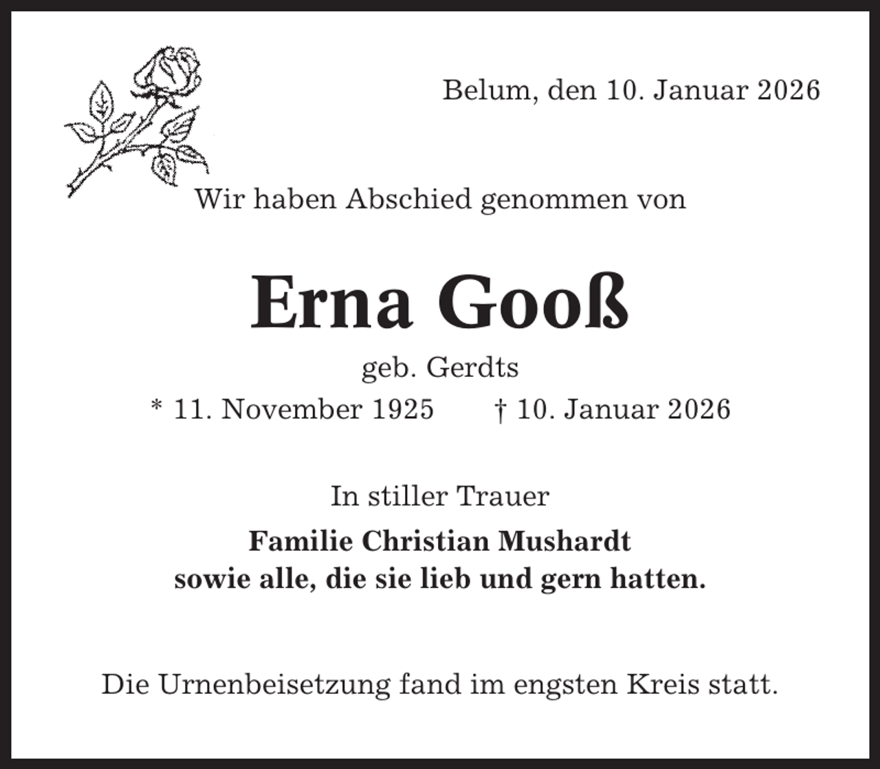 <p>Belum, den 10. Januar 2026</p><p>Wir haben Abschied genommen von</p><p>Erna Gooß<br />geb. Gerdts<br />* 11. November 1925<br />† 10. Januar 2026<br />In stiller Trauer<br />Familie Christian Mushardt<br />sowie alle, die sie lieb und gern hatten.</p><p>Die Urnenbeisetzung fand im engsten Kreis statt.</p>