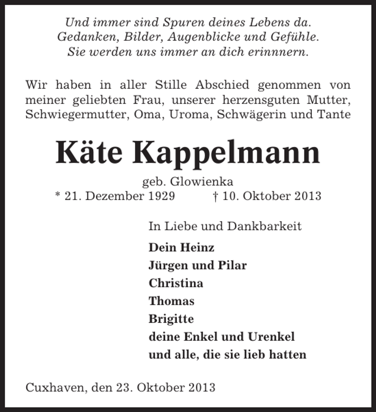 <p>Und immer sind Spuren deines Lebens da.<br />Gedanken, Bilder, Augenblicke und Gefühle.<br />Sie werden uns immer an dich erinnnern.<br />Wir haben in aller Stille Abschied genommen von<br />meiner geliebten Frau, unserer herzensguten Mutter,<br />Schwiegermutter, Oma, Uroma, Schwägerin und Tante</p><p>Käte Kappelmann<br />geb. Glowienka<br />* 21. Dezember 1929<br />† 10. Oktober 2013<br />In Liebe und Dankbarkeit<br />Dein Heinz<br />Jürgen und Pilar<br />Christina<br />Thomas<br />Brigitte<br />deine Enkel und Urenkel<br />und alle, die sie lieb hatten<br />Cuxhaven, den 23. Oktober 2013</p>