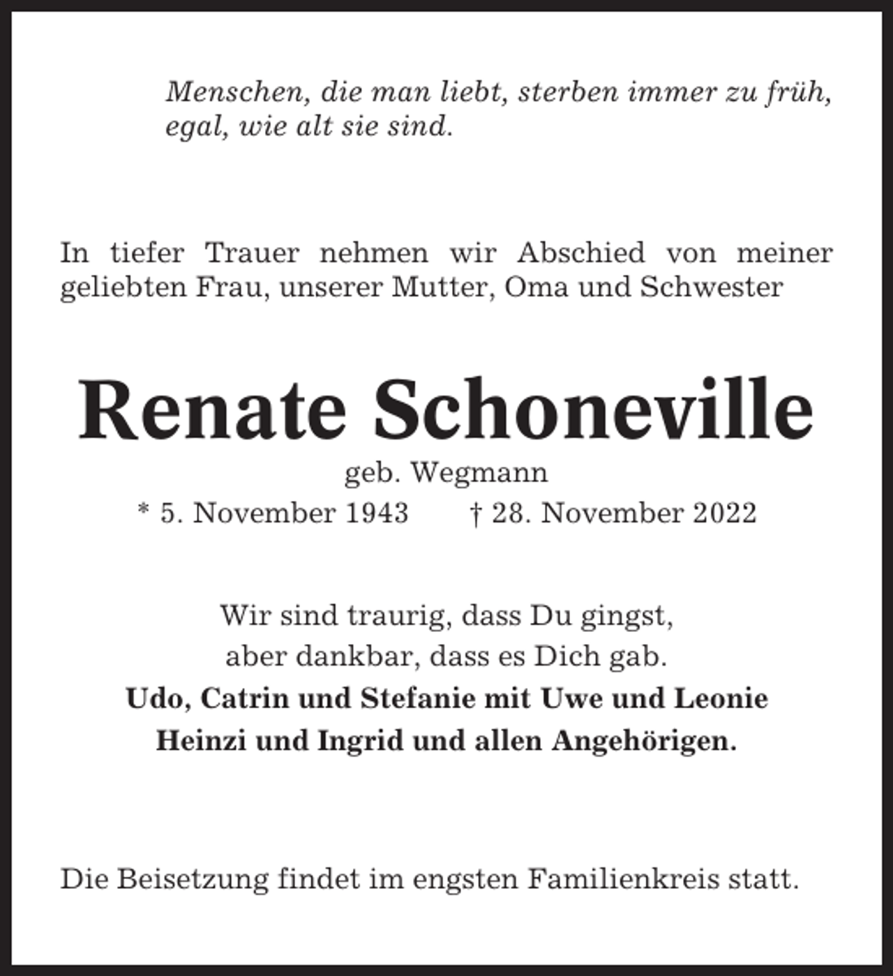 <p>Menschen, die man liebt, sterben immer zu früh,<br />egal, wie alt sie sind.</p><p>In tiefer Trauer nehmen wir Abschied von meiner<br />geliebten Frau, unserer Mutter, Oma und Schwester</p><p>Renate Schoneville<br />geb. Wegmann<br />* 5. November 1943<br />† 28. November 2022</p><p>Wir sind traurig, dass Du gingst,<br />aber dankbar, dass es Dich gab.<br />Udo, Catrin und Stefanie mit Uwe und Leonie<br />Heinzi und Ingrid und allen Angehörigen.</p><p>Die Beisetzung findet im engsten Familienkreis statt.</p>