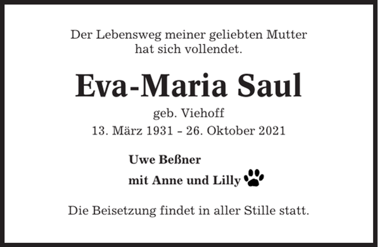 <p>Der Lebensweg meiner geliebten Mutter<br />hat sich vollendet.</p><p>Eva-Maria Saul<br />geb. Viehoff<br />13. März 1931 - 26. Oktober 2021<br />Uwe Beßner<br />mit Anne und Lilly<br />Die Beisetzung findet in aller Stille statt.</p>