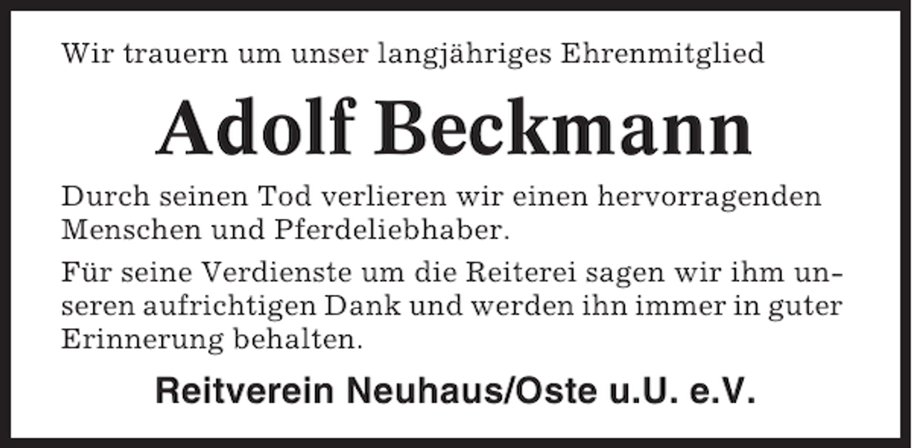 <p>Wir trauern um unser langjähriges Ehrenmitglied</p><p>Adolf Beckmann<br />Durch seinen Tod verlieren wir einen hervorragenden<br />Menschen und Pferdeliebhaber.<br />Für seine Verdienste um die Reiterei sagen wir ihm unseren aufrichtigen Dank und werden ihn immer in guter<br />Erinnerung behalten.</p><p>Reitverein Neuhaus/Oste u.U. e.V.</p>