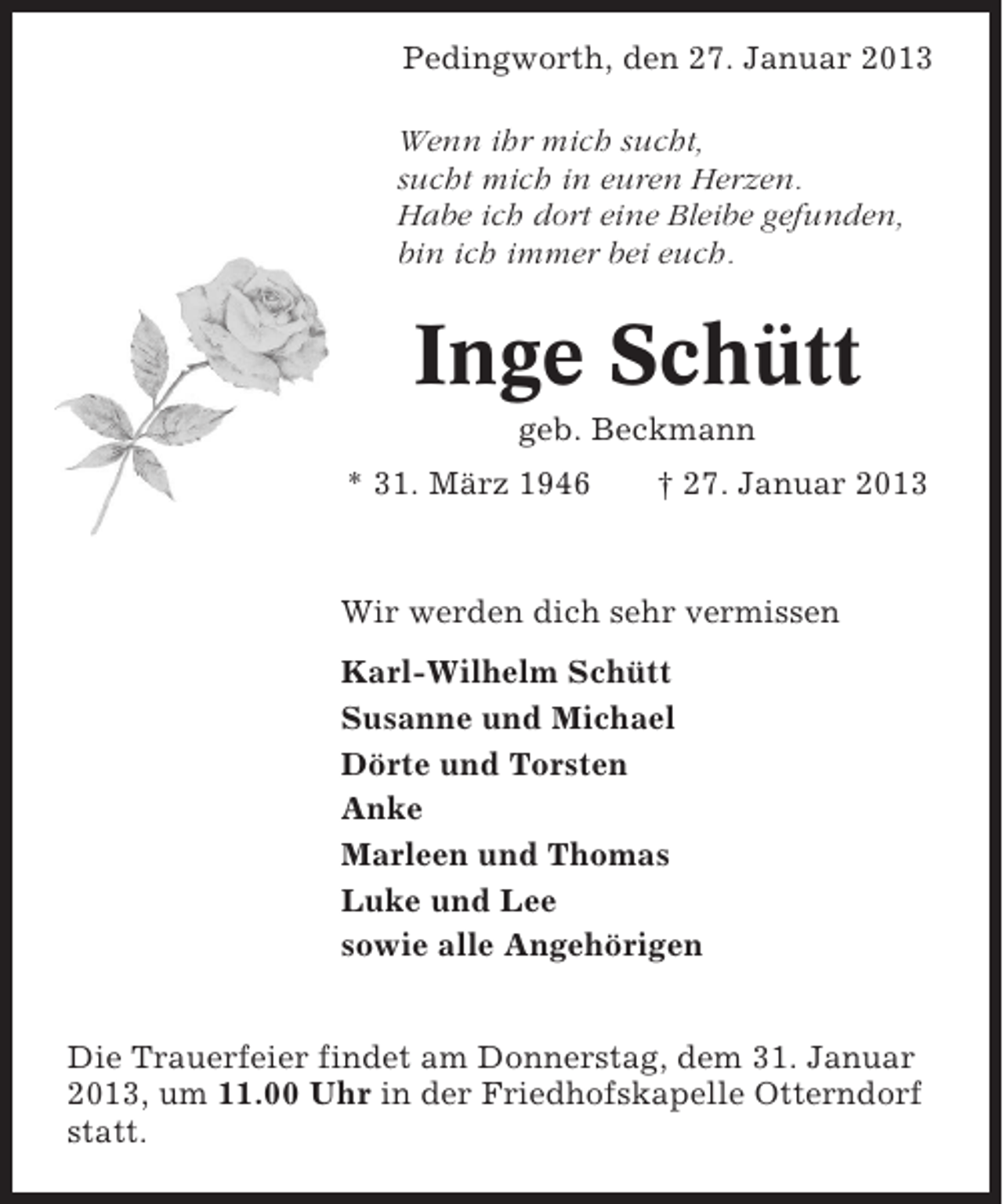 <p>Pedingworth, den 27. Januar 2013<br />Wenn ihr mich sucht,<br />sucht mich in euren Herzen.<br />Habe ich dort eine Bleibe gefunden,<br />bin ich immer bei euch.</p>
<p>Inge Schütt<br />geb. Beckmann<br />* 31. März 1946</p>
<p>† 27. Januar 2013</p>
<p>Wir werden dich sehr vermissen<br />Karl-Wilhelm Schütt<br />Susanne und Michael<br />Dörte und Torsten<br />Anke<br />Marleen und Thomas<br />Luke und Lee<br />sowie alle Angehörigen<br />Die Trauerfeier findet am Donnerstag, dem 31. Januar<br />2013, um 11.00 Uhr in der Friedhofskapelle Otterndorf<br />statt.</p>