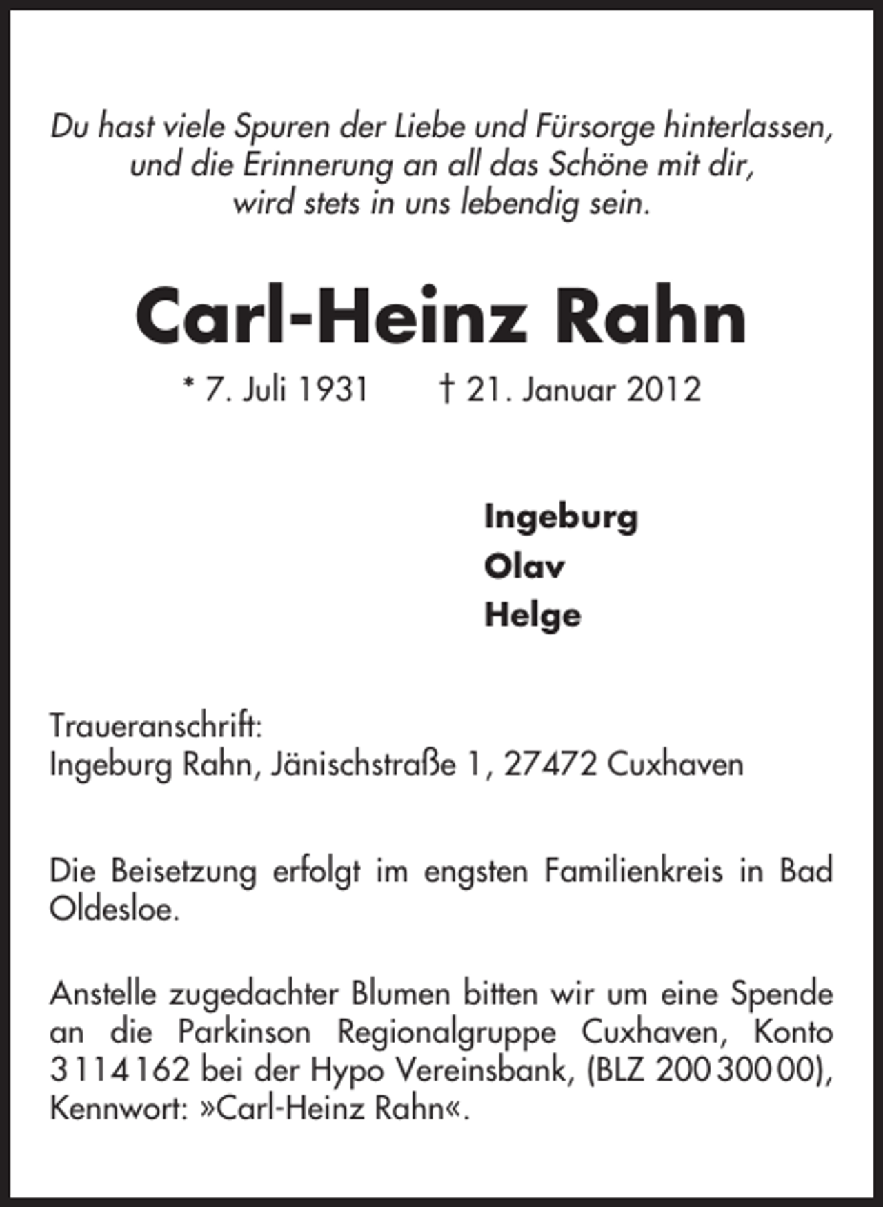 <p>Du hast viele Spuren der Liebe und Fürsorge hinterlassen,<br />und die Erinnerung an all das Schöne mit dir,<br />wird stets in uns lebendig sein.</p><p>Carl-Heinz Rahn<br />* 7. Juli 1931</p><p>† 21. Januar 2012</p><p>Ingeburg<br />Olav<br />Helge<br />Traueranschrift:<br />Ingeburg Rahn, Jänischstraße 1, 27472 Cuxhaven<br />Die Beisetzung erfolgt im engsten Familienkreis in Bad<br />Oldesloe.<br />Anstelle zugedachter Blumen bitten wir um eine Spende<br />an die Parkinson Regionalgruppe Cuxhaven, Konto<br />3 114 162 bei der Hypo Vereinsbank, (BLZ 200 3),<br />Kennwort: »Carl-Heinz Rahn«.</p>