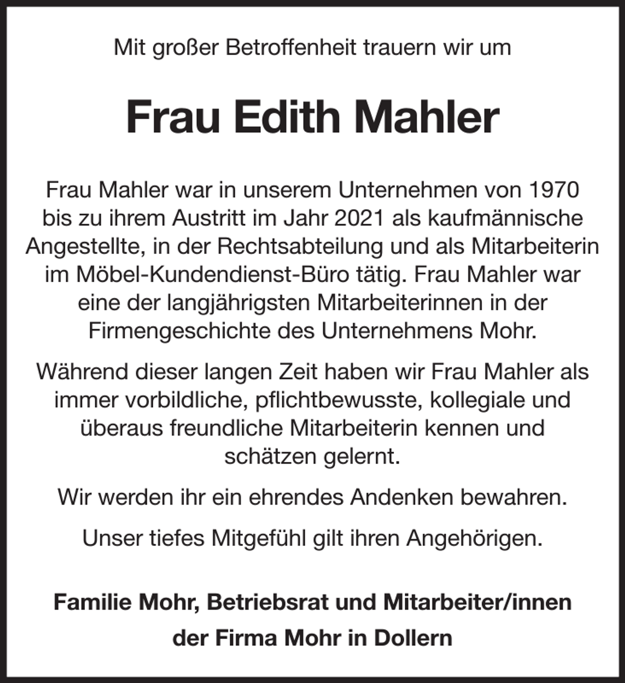 <p>Mit großer Betroffenheit trauern wir um</p>
<p>Frau Edith Mahler<br />Frau Mahler war in unserem Unternehmen von 1970<br />bis zu ihrem Austritt im Jahr 2021 als kaufmännische<br />Angestellte, in der Rechtsabteilung und als Mitarbeiterin<br />im Möbel-Kundendienst-Büro tätig. Frau Mahler war<br />eine der langjährigsten Mitarbeiterinnen in der<br />Firmengeschichte des Unternehmens Mohr.<br />Während dieser langen Zeit haben wir Frau Mahler als<br />immer vorbildliche, pflichtbewusste, kollegiale und<br />überaus freundliche Mitarbeiterin kennen und<br />schätzen gelernt.<br />Wir werden ihr ein ehrendes Andenken bewahren.<br />Unser tiefes Mitgefühl gilt ihren Angehörigen.<br />Familie Mohr, Betriebsrat und Mitarbeiter/innen<br />der Firma Mohr in Dollern</p>