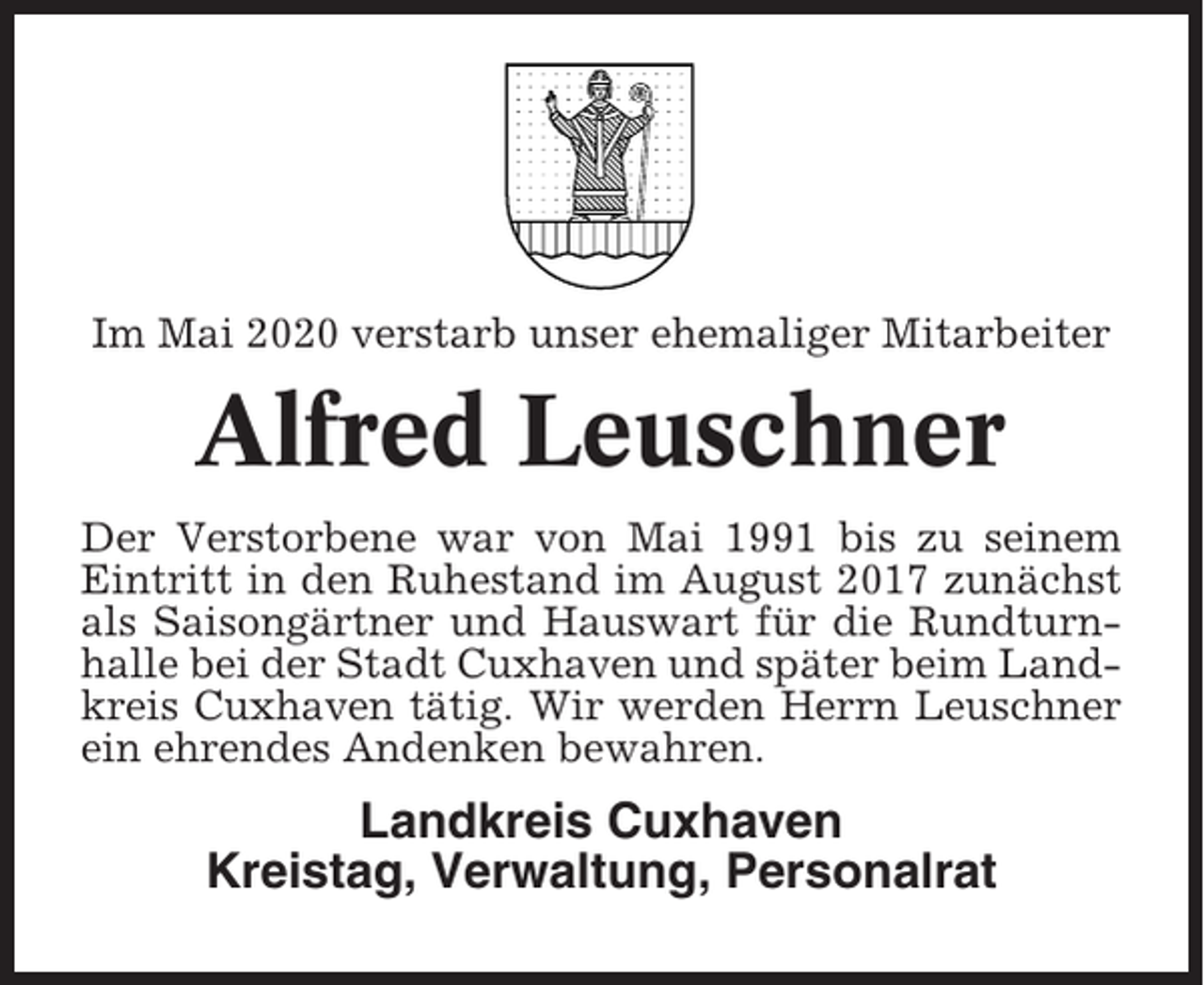 <p>Im Mai 2020 verstarb unser ehemaliger Mitarbeiter</p><p>Alfred Leuschner<br />Der Verstorbene war von Mai 1991 bis zu seinem<br />Eintritt in den Ruhestand im August 2017 zunächst<br />als Saisongärtner und Hauswart für die Rundturnhalle bei der Stadt Cuxhaven und später beim Landkreis Cuxhaven tätig. Wir werden Herrn Leuschner<br />ein ehrendes Andenken bewahren.</p><p>Landkreis Cuxhaven<br />Kreistag, Verwaltung, Personalrat</p>